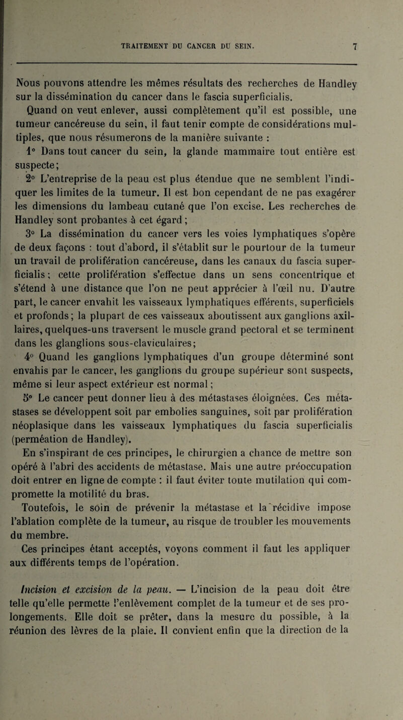 Nous pouvons attendre les mêmes résultats des recherches de Handley sur la dissémination du cancer dans le fascia superficialis. Quand on veut enlever, aussi complètement qu’il est possible, une tumeur cancéreuse du sein, il faut tenir compte de considérations mul¬ tiples, que nous résumerons de la manière suivante : 1° Dans tout cancer du sein, la glande mammaire tout entière est suspecte; 2° L’entreprise de la peau est plus étendue que ne semblent l’indi¬ quer les limites de la tumeur. Il est bon cependant de ne pas exagérer les dimensions du lambeau cutané que l’on excise. Les recherches de Handley sont probantes à cet égard ; 3° La dissémination du cancer vers les voies lymphatiques s’opère de deux façons : tout d’abord, il s’établit sur le pourtour de la tumeur un travail de prolifération cancéreuse, dans les canaux du fascia super¬ ficialis ; cette prolifération s’effectue dans un sens concentrique et s’étend à une distance que l’on ne peut apprécier à l’œil nu. D’autre part, le cancer envahit les vaisseaux lymphatiques efférents, superficiels et profonds; la plupart de ces vaisseaux aboutissent aux ganglions axil¬ laires, quelques-uns traversent le muscle grand pectoral et se terminent dans les glanglions sous-claviculaires; 4° Quand les ganglions lymphatiques d’un groupe déterminé sont envahis par le cancer, les ganglions du groupe supérieur sont suspects, même si leur aspect extérieur est normal ; 5° Le cancer peut donner lieu à des métastases éloignées. Ces méta¬ stases se développent soit par embolies sanguines, soit par prolifération néoplasique dans les vaisseaux lymphatiques du fascia superficialis (perméation de Handley). En s’inspirant de ces principes, le chirurgien a chance de mettre son opéré à l’abri des accidents de métastase. Mais une autre préoccupation doit entrer en ligne de compte : il faut éviter toute mutilation qui com¬ promette la motilité du bras. Toutefois, le soin de prévenir la métastase et la récidive impose l’ablation complète de la tumeur, au risque de troubler les mouvements du membre. Ces principes étant acceptés, voyons comment il faut les appliquer aux différents temps de l’opération. Incision et excision de la peau. — L’incision de la peau doit être telle qu’elle permette l’enlèvement complet de la tumeur et de ses pro¬ longements. Elle doit se prêter, dans la mesure du possible, à la réunion des lèvres de la plaie. Il convient enfin que la direction de la