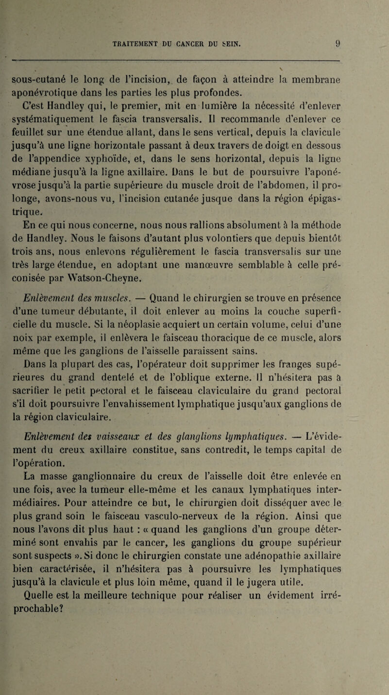 sous-cutané le long de l’incision, de façon à atteindre la membrane aponévrotique dans les parties les plus profondes. C’est Handley qui, le premier, mit en lumière la nécessité d’enlever systématiquement le fascia transversalis. Il recommande d’enlever ce feuillet sur une étendue allant, dans le sens vertical, depuis la clavicule jusqu’à une ligne horizontale passant à deux travers de doigt en dessous de l’appendice xyphoïde, et, dans le sens horizontal, depuis la ligne médiane jusqu’à la ligne axillaire. Dans le but de poursuivre l’aponé¬ vrose jusqu’à la partie supérieure du muscle droit de l’abdomen, il pro¬ longe, avons-nous vu, l’incision cutanée jusque dans la région épigas¬ trique. En ce qui nous concerne, nous nous rallions absolument à la méthode de Handley. Nous le faisons d’autant plus volontiers que depuis bientôt trois ans, nous enlevons régulièrement le fascia transversalis sur une très large étendue, en adoptant une manœuvre semblable à celle pré¬ conisée par Watson-Cheyne. Enlèvement des muscles. — Quand le chirurgien se trouve en présence d’une tumeur débutante, il doit enlever au moins la couche superfi¬ cielle du muscle. Si la néoplasie acquiert un certain volume, celui d’une noix par exemple, il enlèvera le faisceau thoracique de ce muscle, alors même que les ganglions de l’aisselle paraissent sains. Dans la plupart des cas, l’opérateur doit supprimer les franges supé¬ rieures du grand dentelé et de l’oblique externe. Il n’hésitera pas à « sacrifier le petit pectoral et le faisceau claviculaire du grand pectoral s’il doit poursuivre l’envahissement lymphatique jusqu’aux ganglions de la région claviculaire. Enlèvement des vaisseaux et des glanglions lymphatiques. — L’évide¬ ment du creux axillaire constitue, sans contredit, le temps capital de l’opération. La masse ganglionnaire du creux de l’aisselle doit être enlevée en une fois, avec la tumeur elle-même et les canaux lymphatiques inter¬ médiaires. Pour atteindre ce but, le chirurgien doit disséquer avec le plus grand soin le faisceau vasculo-nerveux de la région. Ainsi que nous l’avons dit plus haut : « quand les ganglions d’un groupe déter¬ miné sont envahis par le cancer, les ganglions du groupe supérieur sont suspects ».Si donc le chirurgien constate une adénopathie axillaire bien caractérisée, il n’hésitera pas à poursuivre les lymphatiques jusqu’à la clavicule et plus loin même, quand il le jugera utile. Quelle est la meilleure technique pour réaliser un évidement irré¬ prochable?