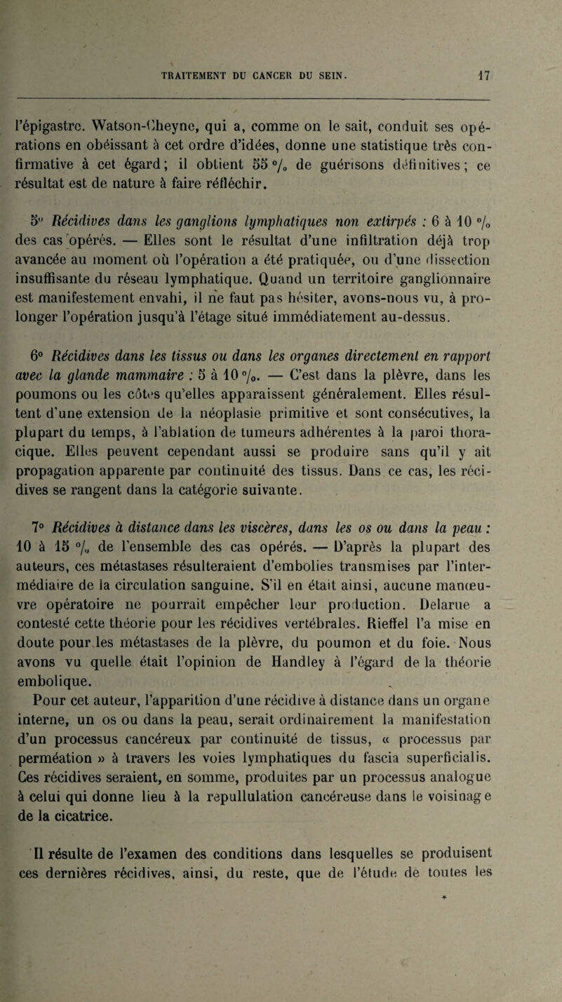 l’épigastre. Watson-Cheyne, qui a, comme on le sait, conduit ses opé¬ rations en obéissant à cet ordre d’idées, donne une statistique très con¬ firmative à cet égard; il obtient 55% de guérisons définitives; ce résultat est de nature à faire réfléchir. 5° Récidives dans les ganglions lymphatiques non extirpés : 6 à 10 % des cas opérés. — Elles sont le résultat d’une infiltration déjà trop avancée au moment où l’opération a été pratiquée, ou d’une dissection insuffisante du réseau lymphatique. Quand un territoire ganglionnaire est manifestement envahi, il ne faut pas hésiter, avons-nous vu, à pro¬ longer l’opération jusqu’à l’étage situé immédiatement au-dessus. 6° Récidives dans les tissus ou dans les organes directement en rapport avec la glande mammaire : 5 à 10%. — C’est dans la plèvre, dans les poumons ou les côtes qu’elles apparaissent généralement. Elles résul¬ tent d’une extension de la néoplasie primitive et sont consécutives, la plupart du temps, à l’ablation de tumeurs adhérentes à la paroi thora¬ cique. Elles peuvent cependant aussi se produire sans qu’il y ait propagation apparente par continuité des tissus. Dans ce cas, les réci¬ dives se rangent dans la catégorie suivante. 7° Récidives à distance dans les viscères, dans les os ou dans la peau : 10 à 15 % de l’ensemble des cas opérés. — D’après la plupart des auteurs, ces métastases résulteraient d’embolies transmises par l’inter¬ médiaire de la circulation sanguine. S'il en était ainsi, aucune manœu¬ vre opératoire ne pourrait empêcher leur production. Delarue a contesté cette théorie pour les récidives vertébrales. Rieffel l’a mise en doute pour les métastases de la plèvre, du poumon et du foie. Nous avons vu quelle était l’opinion de Handley à l’égard de la théorie embolique. Pour cet auteur, l’apparition d’une récidive à distance dans un organe interne, un os ou dans la peau, serait ordinairement la manifestation d’un processus cancéreux par continuité de tissus, « processus par perméation » à travers les voies lymphatiques du fascia superficialis. Ces récidives seraient, en somme, produites par un processus analogue à celui qui donne lieu à la repullulation cancéreuse dans le voisinage de la cicatrice. Il résulte de l’examen des conditions dans lesquelles se produisent ces dernières récidives, ainsi, du reste, que de l’étude de toutes les