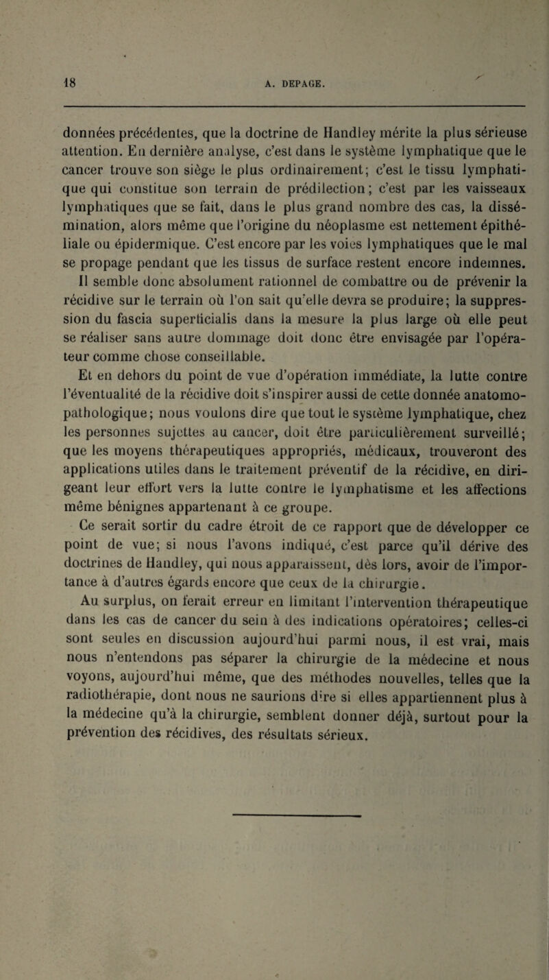 données précédentes, que la doctrine de Handley mérite la plus sérieuse attention. En dernière analyse, c’est dans le système lymphatique que le cancer trouve son siège le plus ordinairement; c’est le tissu lymphati¬ que qui constitue son terrain de prédilection; c’est par les vaisseaux lymphatiques que se fait, dans le plus grand nombre des cas, la dissé¬ mination, alors même que l’origine du néoplasme est nettement épithé¬ liale ou épidermique. C’est encore par les voies lymphatiques que le mal se propage pendant que les tissus de surface restent encore indemnes. Il semble donc absolument rationnel de combattre ou de prévenir la récidive sur le terrain où l’on sait qu’elle devra se produire; la suppres¬ sion du fascia superticialis dans la mesure la plus large où elle peut se réaliser sans autre dommage doit donc être envisagée par l’opéra¬ teur comme chose conseillable. Et en dehors du point de vue d’opération immédiate, la lutte contre l’éventualité de la récidive doit s’inspirer aussi de cette donnée anatomo¬ pathologique; nous voulons dire que tout le système lymphatique, chez les personnes sujettes au cancer, doit être particulièrement surveillé; que les moyens thérapeutiques appropriés, médicaux, trouveront des applications utiles dans le traitement préventif de la récidive, en diri¬ geant leur effort vers la lutte contre le lymphatisme et les affections même bénignes appartenant à ce groupe. Ce serait sortir du cadre étroit de ce rapport que de développer ce point de vue; si nous l’avons indiqué, c’est parce qu’il dérive des doctrines de Handley, qui nous apparaissent, dès lors, avoir de l’impor¬ tance à d’autres égards encore que ceux de la chirurgie. Au surplus, on ferait erreur en limitant l’intervention thérapeutique dans les cas de cancer du sein à des indications opératoires; celles-ci sont seules en discussion aujourd’hui parmi nous, il est vrai, mais nous n’entendons pas séparer la chirurgie de la médecine et nous voyons, aujourd’hui même, que des méthodes nouvelles, telles que la radiothérapie, dont nous ne saurions d're si elles appartiennent plus à la médecine qu à la chirurgie, semblent donner déjà, surtout pour la prévention des récidives, des résultats sérieux.