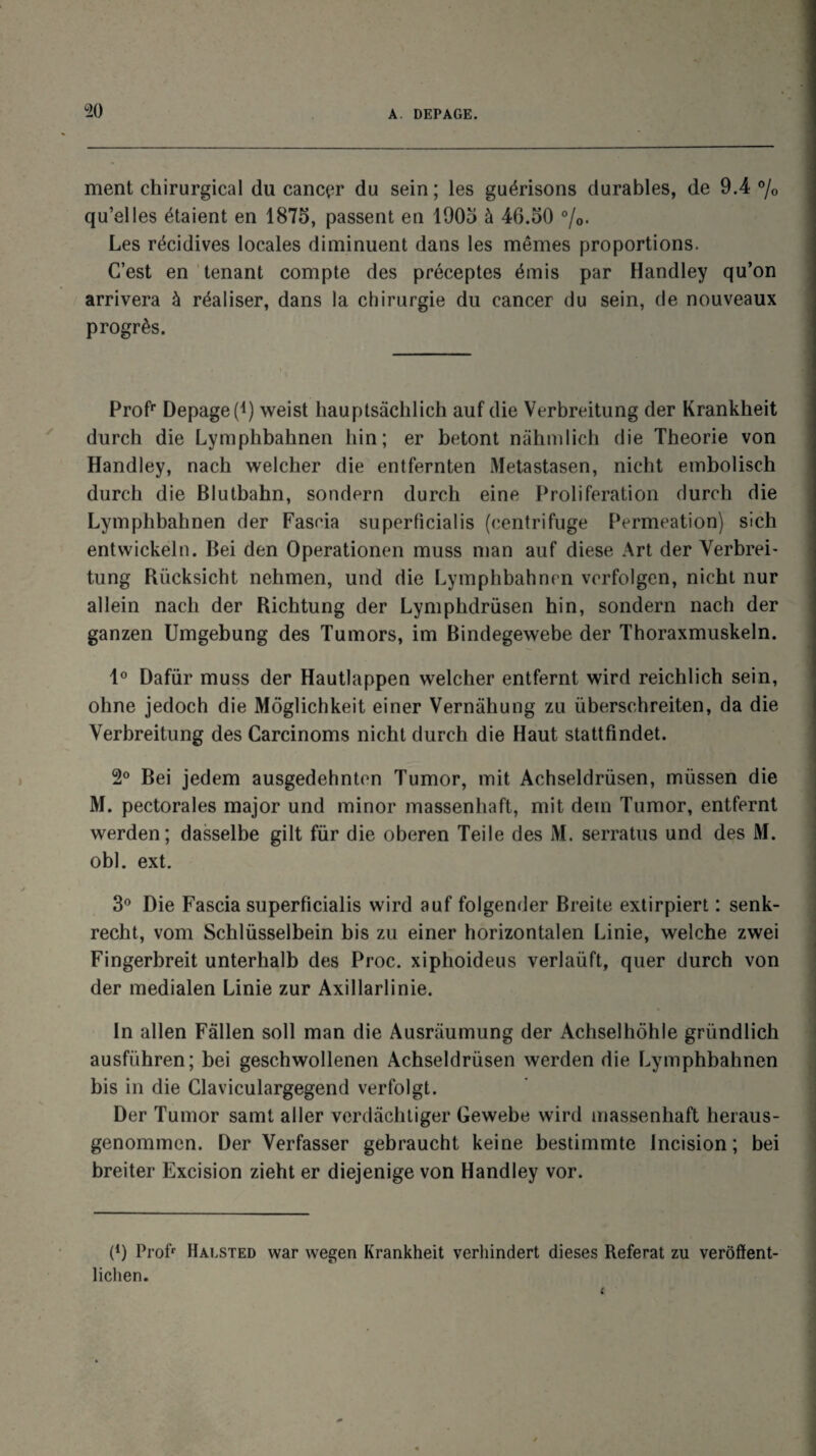 ment chirurgical du cancer du sein; les guérisons durables, de 9.4 % qu’elles étaient en 1875, passent en 1905 à 46.50 %. Les récidives locales diminuent dans les mêmes proportions. C’est en tenant compte des préceptes émis par Handley qu’on arrivera à réaliser, dans la chirurgie du cancer du sein, de nouveaux progrès. Profr Depage(i) weist hauptsâchlich auf die Verbreitung der Krankheit durch die Lymphbahnen liin ; er betont nâhmlich die Tbeorie von Handley, nacb welcber die entfernten Metastasen, nicht embolisch durch die Blutbahn, sondern durch eine Prolifération durch die Lymphbahnen der Fascia superficialis (centrifuge Perméation) sich entvvickeln. Bei den Operationen muss man auf diese Art der Verbrei¬ tung Rücksicht nelimen, und die Lymphbahnen verfolgen, nicht nur allein nach der Bichtung der Lymphdrüsen hin, sondern nach der ganzen Umgebung des Tumors, im Bindegewebe der Thoraxmuskeln. 1° Dafür muss der Hautlappen welcher entfernt wird reichlich sein, ohne jedoch die Môglichkeit einer Vernahung zu überschreiten, da die Verbreitung des Carcinoms nicht durch die Haut stattfindet. 2° Bei jedem ausgedehnten Tumor, mit Achseldrüsen, müssen die M. pectorales major und minor massenhaft, mit dem Tumor, entfernt werden; dasselbe gilt für die oberen Teile des M. serratus und des M. obi. ext. 3° Die Fascia superficialis wird auf folgender Breite extirpiert : senk- recht, vom Schlüsselbein bis zu einer horizontalen Linie, welche zwei Fingerbreit unterhalb des Proc, xiphoideus verlaüft, quer durch von der medialen Linie zur Axillarlinie. In allen Fâllen soll man die Ausraumung der Achselhôhle gründlich ausfiihren; bei geschwollenen Achseldrüsen werden die Lymphbahnen bis in die Claviculargegend verfolgt. Der Tumor saint aller vcrdâchtiger Gewebe wird massenhaft heraus- genommcn. Der Verfasser gebraucht keine bestimmte Incision; bei breiter Excision zieht er diejenige von Handley vor. P) Profr Haested war wegen Krankheit verhindert dieses Référât zu verôffent- liclien.