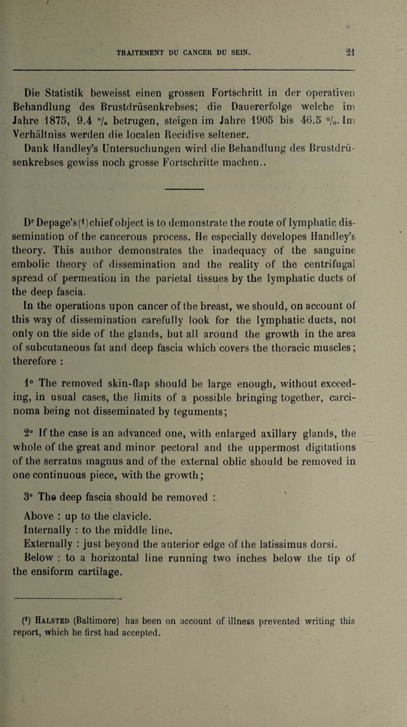 I TRAITEMENT DU CANCER DU SEIN. 21 Die Statistik beweisst einen grossen Fortschritt in der operativen Behandlung des Brustdrüsenkrebses; die Dauererfolge welche im Jakre 1875, 9.4 °/0 betrugen, steigen im Jahre 1905 bis 46.5 %. Im Verhâltniss werden die localen Récidivé seltener. Dank Handley’s Untersuchungen wird die Behandlung des Brustdrü¬ senkrebses gewiss noch grosse Fortscbritte machen.. Dr Depage’s(i)cliief object is to demonstrate the route of lymphatic dis¬ sémination of the cancerous process. He especially developes Handley’s theory. This author demonstrates the inadequacy of the sanguine embolie theory of dissémination and the reality of the centrifugal spread of perméation in the pariétal tissues by the lymphatic ducts of the deep fascia. In the operations upon cancer of the breast, we should, on account of this way of dissémination carefully look for the lymphatic ducts, not only on the side of the glands, but ail around the growth in the area of subeutaneous fat and deep fascia which covers the thoracic muscles ; therefore : 1° The removed skin-fîap should be large enough, without exceed- ing, in usual cases, the limits of a possible bringing together, carci- noma being not disseminated by téguments; 2° If the case is an advanced one, with enlarged axillary glands, the whole of the great and minor pectoral and the uppermost digitations of the serratus magnus and of the external oblic should be removed in one continuous piece, with the growth; 3° The deep fascia should be removed : Above : up to the cl avide. Internally : to the middle line. Externally : just beyond the anterior edge of the latissimus dorsi. Below : to a horizontal line running two inches below the tip of the ensiform cartilage. (*) (*) Halsted (Baltimore) has been on account of illness prevented writing this report, which he first had accepted.