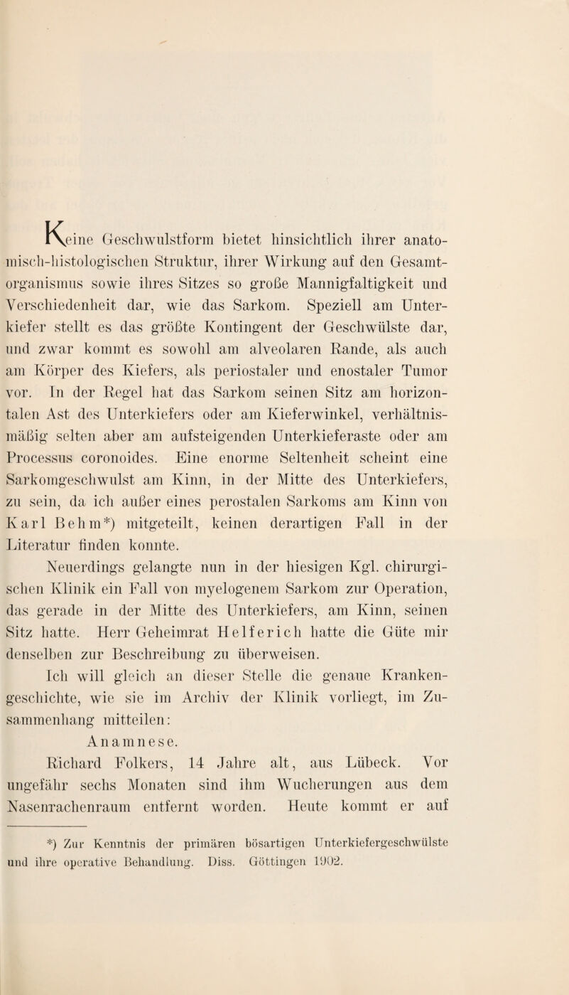 i\eine Geschwulstform bietet hinsichtlich ihrer anato¬ misch-histologischen Struktur, ihrer Wirkung auf den Gesamt- organismus sowie ihres Sitzes so große Mannigfaltigkeit und Verschiedenheit dar, wie das Sarkom. Speziell am Unter¬ kiefer stellt es das größte Kontingent der Geschwülste dar, und zwar kommt es sowohl am alveolaren Rande, als auch am Körper des Kiefers, als periostaler und enostaler Tumor vor. In der Regel hat das Sarkom seinen Sitz am horizon¬ talen Ast des Unterkiefers oder am Kieferwinkel, verhältnis¬ mäßig selten aber am aufsteigenden Unterkieferaste oder am Processus coronoides. Eine enorme Seltenheit scheint eine Sarkomgeschwulst am Kinn, in der Mitte des Unterkiefers, zu sein, da ich außer eines perostalen Sarkoms am Kinn von Karl Behm*) mitgeteilt, keinen derartigen Fall in der Literatur finden konnte. Neuerdings gelangte nun in der hiesigen Kgl. chirurgi¬ schen Klinik ein Fall von myelogenem Sarkom zur Operation, das gerade in der Mitte des Unterkiefers, am Kinn, seinen Sitz hatte. Herr Geheimrat Helfer ich hatte die Güte mir denselben zur Beschreibung zu überweisen. Ich will gleich an dieser Stelle die genaue Kranken¬ geschichte, wie sie im Archiv der Klinik vorliegt, im Zu¬ sammenhang mitteilen: Anamnese. Richard Folkers, 14 Jahre alt, aus Lübeck. Vor ungefähr sechs Monaten sind ihm Wucherungen aus dem Nasenrachenraum entfernt worden. Heute kommt er auf *) Zur Kenntnis der primären bösartigen ITnterkiefergeschwülste und ihre operative Behandlung. Diss. Göttingen 1002.