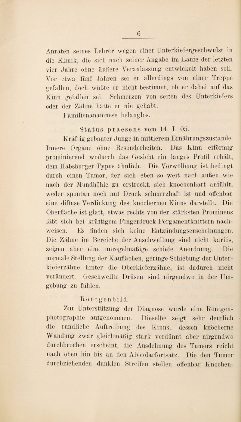 Anraten seines Lehrer wegen einer Unterkiefergeschwulst in die Klinik, die sich nach seiner Angabe im Laufe der letzten vier Jahre ohne äußere Veranlassung entwickelt haben soll. Vor etwa fünf Jahren sei er allerdings von einer Treppe gefallen, doch wüßte er nicht bestimmt, ob er dabei auf das Kinn gefallen sei. Schmerzen von seiten des Unterkiefers oder der Zähne hätte er nie gehabt. Familienanamnese belanglos. Status praesens vom 14. I. 05. Kräftig gebauter Junge in mittlerem Ernährungszustände. Innere Organe ohne Besonderheiten. Das Kinn eiförmig prominierend wodurch das Gesicht ein langes Profil erhält, dem Habsburger Typus ähnlich. Die Vorwölbung ist bedingt durch einen Tumor, der sich eben so weit nach außen wie nach der Mundhöhle zu erstreckt, sich knochenhart anfühlt, weder spontan noch auf Druck schmerzhaft ist und offenbar eine diffuse Verdickung des knöchernen Kinns darstellt. Die Oberfläche ist glatt, etwas rechts von der stärksten Prominens läßt sicli bei kräftigem Fingerdruck Pergamentknittern nach- weisen. Es finden sich keine Entzündungserscheinungen. Die Zähne im Bereiche der Anschwellung sind nicht kariös, zeigen aber eine unregelmäßige schiefe Anordnung. Die normale Stellung der Kauflächen, geringe Schiebung der Unter¬ kieferzähne hinter die Oberkieferzähne, ist dadurch nicht verändert. Geschwellte Drüsen sind nirgendwo in der Um¬ gebung zu fühlen. Könt genbild. Zur Unterstützung der Diagnose wurde eine Röntgen¬ photographie aufgenommen. Dieselbe zeigt sehr deutlich die rundliche Auftreibung des Kinns, dessen knöcherne Wandung zwar gleichmäßig stark verdünnt aber nirgendwo durchbrochen erscheint, die Ausdehnung des Tumors reicht nach oben hin bis an den Alveolarfortsatz. Die den Tumor durchziehenden dunklen Streifen stellen offenbar Knochen-