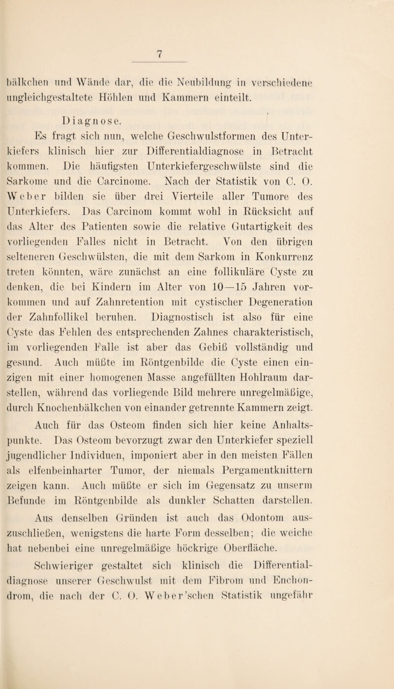 bälkchen und Wände dar, die die Neubildung in verschiedene ungleichgestaltete Höhlen und Kammern einteilt. Diagnose. Es fragt sich nun, welche Geschwulstformen des Unter¬ kiefers klinisch hier zur Differentialdiagnose in Betracht kommen. Die häufigsten Unterkiefergeschwülste sind die Sarkome und die Carcinome. Nach der Statistik von C. 0. Weber bilden sie über drei Vierteile aller Tumore des Unterkiefers. Das Carcinom kommt wohl in Rücksicht auf das Alter des Patienten sowie die relative Gutartigkeit des vorliegenden Falles nicht in Betracht. Von den übrigen selteneren Geschwülsten, die mit dem Sarkom in Konkurrenz treten könnten, wäre zunächst an eine follikuläre Cyste zu denken, die bei Kindern im Alter von 10 — 15 Jahren Vor¬ kommen und auf Zahnretention mit cystischer Degeneration der Zahnfollikel beruhen. Diagnostisch ist also für eine Cyste das Fehlen des entsprechenden Zahnes charakteristisch, im vorliegenden Falle ist aber das Gebiß vollständig und gesund. Auch müßte im Röntgenbilde die Cyste einen ein¬ zigen mit einer homogenen Masse angefüllten Hohlraum dar¬ stellen, während das vorliegende Bild mehrere unregelmäßige, durch Knochenbälkchen von einander getrennte Kammern zeigt. Auch für das Osteom finden sich hier keine Anhalts¬ punkte. Das Osteom bevorzugt zwar den Unterkiefer speziell jugendlicher Individuen, imponiert aber in den meisten Fällen als elfenbeinharter Tumor, der niemals Pergamentknittern zeigen kann. Auch müßte er sich im Gegensatz zu unserm Befunde im Röntgenbilde als dunkler Schatten darstellen. Aus denselben Gründen ist auch das Odontom aus¬ zuschließen, wenigstens die harte Form desselben; die weiche hat nebenbei eine unregelmäßige höckrige Oberfläche. Schwieriger gestaltet sich klinisch die Differential¬ diagnose unserer Geschwulst mit dem Fibrom und Enchon- drom, die nach der C. 0. Weber’schen Statistik ungefähr