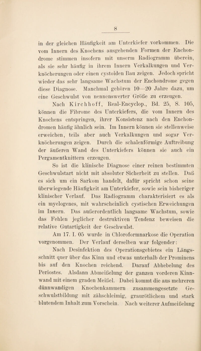 in der gleichen Häufigkeit am Unterkiefer Vorkommen. Die vom Innern des Knochens ausgehenden Formen der Enchon- drome stimmen insofern mit unserm Radiogramm überein, als sie sehr häufig in ihrem Innern Verkalkungen und Ver¬ knöcherungen oder einen cystoiden Bau zeigen. Jedoch spricht wieder das sehr langsame Wachstum der Enchondrome gegen diese Diagnose. Manchmal gehören 10—20 Jahre dazu, um eine Geschwulst von nennenswerter Größe zu erzeugen. Nach Kirchhoff, Real-Encyclop., Bd. 25, S. 105, können die Fibrome des Unterkiefers, die vom Innern des Knochens entspringen, ihrer Konsistenz nach den Enchon- dromen häufig ähnlich sein. Im Innern können sie stellenweise erweichen, teils aber auch Verkalkungen und sogar Ver¬ knöcherungen zeigen. Durch die schalenförmige Auftreibung der äußeren Wand des Unterkiefers können sie auch ein Pergamentknittern erzeugen. So ist die klinische Diagnose einer reinen bestimmten Geschwulstart nicht mit absoluter Sicherheit zu stellen. Daß es sich um ein Sarkom handelt, dafür spricht schon seine überwiegende Häufigkeit am Unterkiefer, sowie sein bisheriger klinischer Verlauf. Das Radiogramm charakterisiert es als ein myelogenes, mit wahrscheinlich cystischen Erweichungen im Innern. Das außerordentlich langsame Wachstum, sowie das Fehlen jeglicher destruktiven Tendenz beweisen die relative Gutartigkeit der Geschwulst. Am 17. I. 05 wurde in Chloroformnarkose die Operation vorgenommen. Der Verlauf derselben war folgender: Nach Desinfektion des Operationsgebietes ein Längs¬ schnitt quer über das Kinn und etwas unterhalb der Prominens bis auf den Knochen reichend. Darauf Abliebelung des Periostes. Alsdann Abmeißelung der ganzen vorderen Kinn¬ wand mit einem graden Meißel. Dabei kommt die aus mehreren dünnwandigen Knochenkammern zusammengesetzte Ge¬ schwulstbildung mit zähschleimig, graurötlichem und stark blutendem Inhalt zum Vorschein. Nach weiterer Aufmeißelung