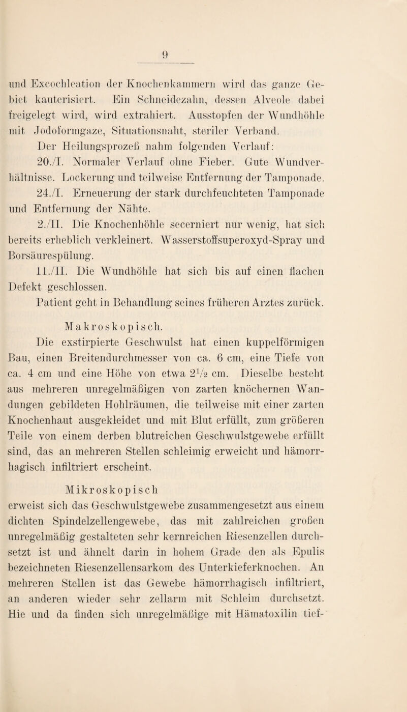 und Excochleation der Knochenkammern wird das ganze Ge¬ biet kauterisiert. Ein Schneidezalm, dessen Alveole dabei freigelegt wird, wird extrahiert. Ausstopfen der Wundhöhle mit Jodoformgaze, Situationsnaht, steriler Verband. Der Heilungsprozeß nahm folgenden Verlauf: 20./I. Normaler Verlauf ohne Fieber. Gute Wundver¬ hältnisse. Lockerung und teilweise Entfernung der Tamponade. 24./I. Erneuerung der stark durchfeuchteten Tamponade und Entfernung der Nähte. 2./II. Die Knochenhöhle secerniert nur wenig, hat sich bereits erheblich verkleinert. Wasserstoffsuperoxyd-Spray und Bors äur esp ülung. 11./II. Die Wundhöhle hat sich bis auf einen flachen Defekt geschlossen. Patient geht in Behandlung seines früheren Arztes zurück. Makroskopisch. Die exstirpierte Geschwulst hat einen kuppelförmigen Bau, einen Breitendurchmesser von ca. 6 cm, eine Tiefe von ca. 4 cm und eine Höhe von etwa 2V2 cm. Dieselbe besteht aus mehreren unregelmäßigen von zarten knöchernen Wan¬ dungen gebildeten Hohlräumen, die teilweise mit einer zarten Knochenhaut ausgekleidet und mit Blut erfüllt, zum größeren Teile von einem derben blutreichen Geschwulstgewebe erfüllt sind, das an mehreren Stellen schleimig erweicht und hämorr¬ hagisch infiltriert erscheint. Mikroskopisch erweist sich das Geschwulstgewebe zusammengesetzt aus einem dichten Spindelzellengewebe, das mit zahlreichen großen unregelmäßig gestalteten sehr kernreichen Riesenzellen durch¬ setzt ist und ähnelt darin in hohem Grade den als Epulis bezeichneten Riesenzellensarkom des Unterkieferknochen. An mehreren Stellen ist das Gewebe hämorrhagisch infiltriert, an anderen wieder sehr zellarm mit Schleim durchsetzt. Hie und da finden sich unregelmäßige mit Hämatoxilin tief-