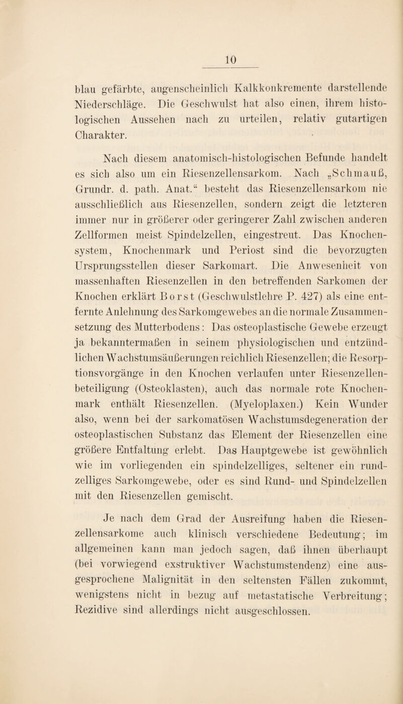 blau gefärbte, augenscheinlich Kalkkonkremente darstellende Niederschläge. Die Geschwulst hat also einen, ihrem histo¬ logischen Aussehen nach zu urteilen, relativ gutartigen Charakter. Nach diesem anatomisch-histologischen Befunde handelt es sich also um ein Riesenzellensarkom. Nach „Schmauß, Grundr. d. path. Anat.“ besteht das Riesenzellensarkom nie ausschließlich aus Riesenzellen, sondern zeigt die letzteren immer nur in größerer oder geringerer Zahl zwischen anderen Zellformen meist Spindelzellen, eingestreut. Das Knochen¬ system, Knochenmark und Periost sind die bevorzugten Ursprungsstellen dieser Sarkomart. Die Anwesenheit von massenhaften Riesenzellen in den betreffenden Sarkomen der Knochen erklärt Borst (Geschwulstlehre P. 427) als eine ent¬ fernte Anlehnung des Sarkomgewebes an die normale Zusammen¬ setzung des Mutterbodens: Das osteoplastische Gewebe erzeugt ja bekanntermaßen in seinem physiologischen und entzünd¬ lichen Wachstumsäußerungen reichlich Riesenzellen; die Resorp¬ tionsvorgänge in den Knochen verlaufen unter Riesenzellen¬ beteiligung (Osteoklasten), auch das normale rote Knochen¬ mark enthält Riesenzellen. (Myeloplaxen.) Kein Wunder also, wenn bei der sarkomatösen Wachstumsdegeneration der osteoplastischen Substanz das Element der Riesenzellen eine größere Entfaltung erlebt. Das Hauptgewebe ist gewöhnlich wie im vorliegenden ein spindelzelliges, seltener ein rund¬ zeiliges Sarkomgewebe, oder es sind Rund- und Spindelzellen mit den Riesenzellen gemischt. Je nach dem Grad der Ausreifung haben die Riesen- zellensarkome auch klinisch verschiedene Bedeutung; im allgemeinen kann man jedoch sagen, daß ihnen überhaupt (bei vorwiegend exstruktiver Wachstumstendenz) eine aus¬ gesprochene Malignität in den seltensten Fällen zukommt, wenigstens nicht in bezug auf metastatische Verbreitung; Rezidive sind allerdings nicht ausgeschlossen.