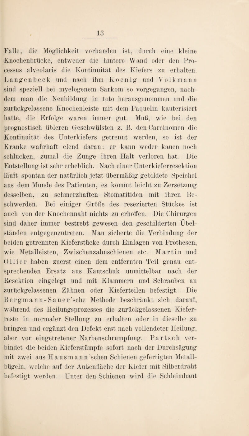 Falle, die Möglichkeit vorhanden ist, durch eine kleine Knochenbrücke, entweder die hintere Wand oder den Pro¬ cessus alveolaris die Kontinuität des Kiefers zu erhalten. Langenbeck und nach ihm Ivoenig und Yolkmann sind speziell bei myelogenem Sarkom so vorgegangen, nach¬ dem man die Neubildung in toto herausgenommen und die zurückgelassene Knochenleiste mit dem Paquelin kauterisiert hatte, die Erfolge waren immer gut. Muß, wie bei den prognostisch übleren Geschwülsten z. B. den Carcinomen die Kontinuität des Unterkiefers getrennt werden, so ist der Kranke wahrhaft elend daran: er kann weder kauen noch schlucken, zumal die Zunge ihren Halt verloren hat. Die Entstellung ist sehr erheblich. Nach einer Unterkieferresektion läuft spontan der natürlich jetzt übermäßig gebildete Speichel aus dem Munde des Patienten, es kommt leicht zu Zersetzung desselben, zu schmerzhaften Stomatitiden mit ihren Be¬ schwerden. Bei einiger Größe des resezierten Stückes ist auch von der Knochennaht nichts zu erhoffen. Die Chirurgen • • sind daher immer bestrebt gewesen den geschilderten Ubel- ständen entgegenzutreten. Man sicherte die Verbindung der beiden getrennten Kieferstücke durch Einlagen von Prothesen, wie Metalleisten, Zwischenzahnschienen etc. Martin und Olli er haben zuerst einen dem entfernten Teil genau ent¬ sprechenden Ersatz aus Kautschuk unmittelbar nach der Resektion eingelegt und mit Klammern und Schrauben an zurückgelassenen Zähnen oder Kieferteilen befestigt. Die Bergmann-Sau er ’sche Methode beschränkt sich darauf, während des Heilungsprozesses die zurückgelassenen Kiefer¬ reste in normaler Stellung zu erhalten oder in dieselbe zu bringen und ergänzt den Defekt erst nach vollendeter Heilung, aber vor eingetretener Narbenschrumpfung. Bartsch ver¬ bindet die beiden Kieferstümpfe sofort nach der Durchsägung mit zwei aus Hausmann’schen Schienen gefertigten Metall¬ bügeln, welche auf der Außenfläche der Kiefer mit Silberdraht befestigt werden. Unter den Schienen wird die Schleimhaut