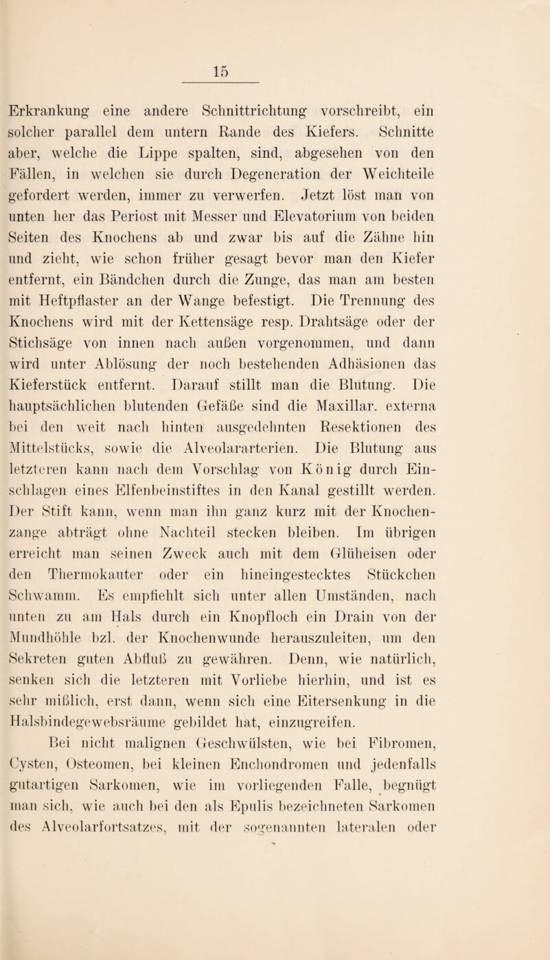 Erkrankung eine andere Schnittrichtung vorschreibt, ein solcher parallel dem untern Rande des Kiefers. Schnitte aber, welche die Lippe spalten, sind, abgesehen von den Fällen, in welchen sie durch Degeneration der Weichteile gefordert werden, immer zu verwerfen. Jetzt löst man von unten her das Periost mit Messer und Elevatorium von beiden Seiten des Knochens ab und zwar bis auf die Zähne hin und zieht, wie schon früher gesagt bevor man den Kiefer entfernt, ein Bändchen durch die Zunge, das man am besten mit Heftpflaster an der Wange befestigt. Die Trennung des Knochens wird mit der Kettensäge resp. Drahtsäge oder der Stichsäge von innen nach außen vorgenommen, und dann wird unter Ablösung der noch bestehenden Adhäsionen das Kieferstück entfernt. Darauf stillt man die Blutung. Die hauptsächlichen blutenden Gefäße sind die Maxillar. externa bei den weit nacli hinten ausgedehnten Resektionen des Mittelstücks, sowie die Alveolararterien. Die Blutung aus letzteren kann nach dem Vorschlag von König durch Ein¬ schlagen eines Elfenbeinstiftes in den Kanal gestillt werden. Der Stift kann, wenn man ihn ganz kurz mit der Knochen¬ zange abträgt ohne Nachteil stecken bleiben. Im übrigen erreicht man seinen Zweck auch mit dem Glüheisen oder den Thermokauter oder ein hineingestecktes Stückchen Schwamm. Es empfiehlt sich unter allen Umständen, nach unten zu am Hals durch ein Knopfloch ein Drain von der Mundhöhle bzl. der Knochen wunde herauszuleiten, um den Sekreten guten Abfluß zu gewähren. Denn, wie natürlich, senken sich die letzteren mit Vorliebe hierhin, und ist es sehr mißlich, erst dann, wenn sich eine Eitersenkung in die Halsbindegewebsräume gebildet hat, einzugreifen. Bei nicht malignen Geschwülsten, wie bei Fibromen, Cysten, Osteomen, bei kleinen Enchondromen und jedenfalls gutartigen Sarkomen, wie im vorliegenden Falle, begnügt man sich, wie auch bei den als Epulis bezeichneten Sarkomen des Alveolarfortsatzes, mit der sogenannten lateralen oder