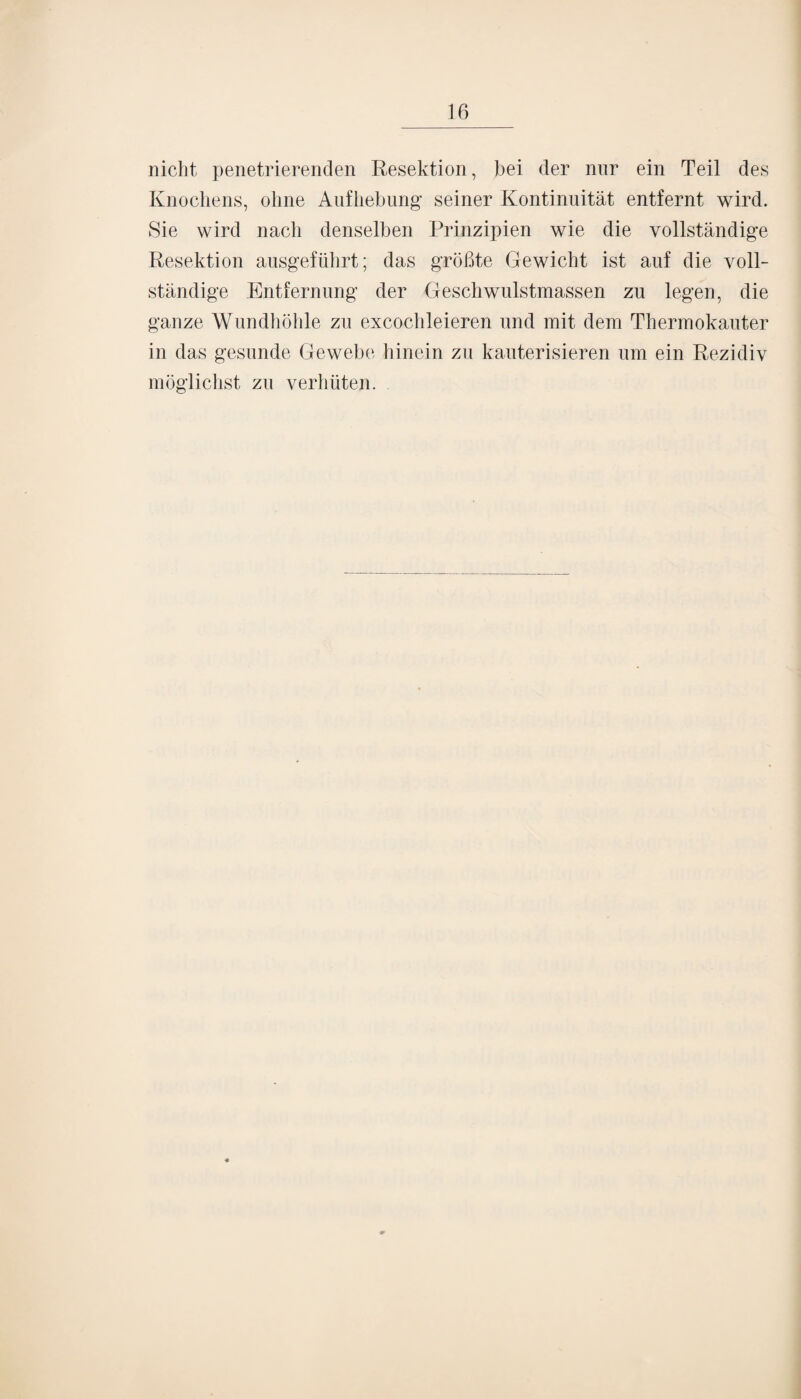 nicht penetrierenden Resektion, bei der nur ein Teil des Knochens, ohne Aufhebung’ seiner Kontinuität entfernt wird. Sie wird nach denselben Prinzipien wie die vollständige Resektion ausgeführt; das größte Gewicht ist auf die voll¬ ständige Entfernung der Geschwulstmassen zu legen, die ganze Wundhöhle zu excochleieren und mit dem Thermokauter in das gesunde Gewebe hinein zu kauterisieren um ein Rezidiv möglichst zu verhüten.