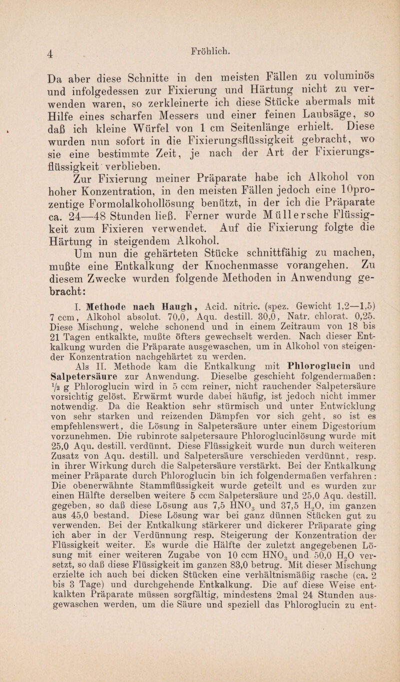 Da aber diese Schnitte in den meisten Fällen zu voluminös und infolgedessen zur Fixierung und Härtung nicht zu ver¬ wenden waren, so zerkleinerte ich diese Stücke abermals mit Hilfe eines scharfen Messers und einer feinen Laubsäge, so daß ich kleine Würfel von 1 cm Seitenlänge erhielt. Diese wurden nun sofort in die Fixierungsflüssigkeit gebracht, wo sie eine bestimmte Zeit, je nach der Art der Fixierungs- flüssigkeit verblieben. Zur Fixierung meiner Präparate habe ich Alkohol von hoher Konzentration, in den meisten Fällen jedoch eine lOpro- zentige Formolalkohollösung benützt, in der ich die Präparate ca. 24—48 Stunden ließ. Ferner wurde Mil 11 ersehe Flüssig¬ keit zum Fixieren verwendet. Auf die Fixierung folgte die Härtung in steigendem Alkohol. Um nun die gehärteten Stücke schnittfähig zu machen, mußte eine Entkalkung der Knochenmasse vorangehen. Zu diesem Zwecke wurden folgende Methoden in Anwendung ge¬ bracht : I. Methode nach Haug-h, Acid. nitric. (spez. Gewicht 1,2—1,5) 7 ccm, Alkohol absolut. 70,0, Aqu. destill. 80,0, Natr. chlorat. 0,25. Diese Mischung, welche schonend und in einem Zeitraum von 18 bis 21 Tagen entkalkte, mußte öfters gewechselt werden. Nach dieser Ent¬ kalkung wurden die Präparate ausgewaschen, um in Alkohol von steigen¬ der Konzentration nachgehärtet zu 'werden. Als II. Methode kam die Entkalkung mit Phloroglucin und Salpetersäure zur Anwendung. Dieselbe geschieht folgendermaßen: 1/2 g Phloroglucin wird in 5 ccm reiner, nicht rauchender Salpetersäure vorsichtig gelöst. Erwärmt wurde dabei häufig, ist jedoch nicht immer notwendig. Da die Reaktion sehr stürmisch und unter Entwicklung von sehr starken und reizenden Dämpfen vor sich geht, so ist es empfehlenswert, die Lösung in Salpetersäure unter einem Digestorium vorzunehmen. Die rubinrote salpetersaure Phloroglucinlösung wurde mit 25,0 Aqu. destill. verdünnt. Diese Flüssigkeit wurde nun durch weiteren Zusatz von Aqu. destill. und Salpetersäure verschieden verdünnt, resp. in ihrer Wirkung durch die Salpetersäure verstärkt. Bei der Entkalkung meiner Präparate durch Phloroglucin bin ich folgendermaßen verfahren: Die obenerwähnte Stammflüssigkeit wurde geteilt und es wurden zur einen Hälfte derselben weitere 5 ccm Salpetersäure und 25,0 Aqu. destill. gegeben, so daß diese Lösung aus 7,5 HNOs und 37,5 H20, im ganzen aus 45,0 bestand. Diese Lösung war bei ganz dünnen Stücken gut zu verwenden. Bei der Entkalkung stärkerer und dickerer Präparate ging ich aber in der Verdünnung resp. Steigerung der Konzentration der Flüssigkeit weiter. Es wurde die Hälfte der zuletzt angegebenen Lö¬ sung mit einer weiteren Zugabe von 10 ccm HN03 und 50,0 H20 ver¬ setzt, so daß diese Flüssigkeit im ganzen 83,0 betrug. Mit dieser Mischung erzielte ich auch bei dicken Stücken eine verhältnismäßig rasche (ca. 2 bis 3 Tage) und durchgehende Entkalkung. Die auf diese Weise ent¬ kalkten Präparate müssen sorgfältig, mindestens 2mal 24 Stunden aus¬ gewaschen werden, um die Säure und speziell das Phloroglucin zu ent-