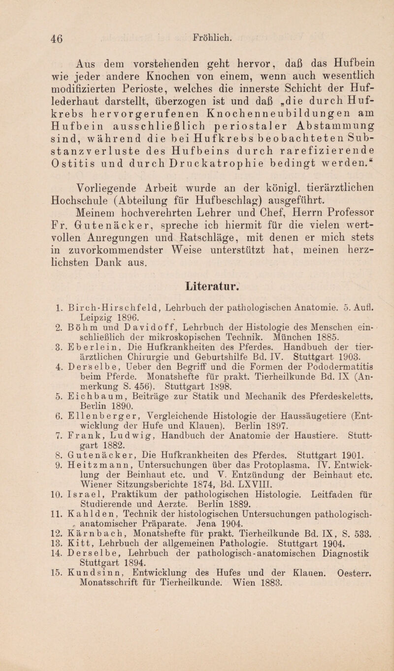 Aus dem vorstehenden geht hervor, daß das Hufbein wie jeder andere Knochen von einem, wenn auch wesentlich modifizierten Perioste, welches die innerste Schicht der Huf¬ lederhaut darstellt, überzogen ist und daß „die durch Huf¬ krebs hervorgerufenen Knochenneubildungen am Hufbein ausschließlich periostaler Abstammung sind, während die bei Huf krebs beobachteten Sub¬ stanzverluste des Hufbeins durch rarefizierende Ostitis und durch Druckatrophie bedingt werden.“ Vorliegende Arbeit wurde an der königl. tierärztlichen Hochschule (Abteilung für Hufbeschlag) ausgeführt. Meinem hochverehrten Lehrer und Chef, Herrn Professor Fr. Gutenäcker, spreche ich hiermit für die vielen wert¬ vollen Anregungen und Katschläge, mit denen er mich stets in zuvorkommendster Weise unterstützt hat, meinen herz¬ lichsten Dank aus. Literatur. 1. Birch-Hirschfeld, Lehrbuch der pathologischen Anatomie. 5. Aufl. Leipzig 1896. 2. Böhm und Davidoff, Lehrbuch der Histologie des Menschen ein¬ schließlich der mikroskopischen Technik. München 1885. 8. Eberlein, Die Hufkrankheiten des Pferdes. Handbuch der tier¬ ärztlichen Chirurgie und Geburtshilfe Bd. IV. Stuttgart 1903. 4. Derselbe, Ueber den Begriff und die Formen der Pododermatitis beim Pferde. Monatshefte für prakt. Tierheilkunde Bd. IX (An¬ merkung S. 456). Stuttgart 1898. 5. Eichbaum, Beiträge zur Statik und Mechanik des Pferdeskeletts. Berlin 1890. 6. Ellenberger, Vergleichende Histologie der Haussäugetiere (Ent¬ wicklung der Hufe und Klauen). Berlin 1897. 7. Frank, Ludwig, Handbuch der Anatomie der Haustiere. Stutt¬ gart 1882. 8. Gutenäcker, Die Hufkrankheiten des Pferdes. Stuttgart 1901. 9. Heitzmann, Untersuchungen über das Protoplasma. IV. Entwick¬ lung der Beinhaut etc. und V. Entzündung der Beinhaut etc. Wiener Sitzungsberichte 1874, Bd. LXV1II. 10. Israel, Praktikum der pathologischen Histologie. Leitfaden für Studierende und Aerzte. Berlin 1889. 11. Kahlden, Technik der histologischen Untersuchungen pathologisch- * anatomischer Präparate. Jena 1904. 12. Kärnbach, Monatshefte für prakt. Tierheilkunde Bd. IX, S. 533. 13. Kitt, Lehrbuch der allgemeinen Pathologie. Stuttgart 1904. 14. Derselbe, Lehrbuch der pathologisch-anatomischen Diagnostik Stuttgart 1894. 15. Kundsinn, Entwicklung des Hufes und der Klanen. Oesterr. Monatsschrift für Tierheilkunde. Wien 1883.