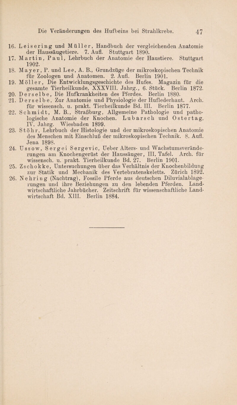 16. Leisering und Müller, Handbuch der vergleichenden Anatomie der Haussäugetiere. 7. Aufl. Stuttgart 1890. 17. Martin, Paul, Lehrbuch der Anatomie der Haustiere. Stuttgart 1902. 18. Mayer, P. und Lee, A. B., Grundzüge der mikroskopischen Technik für Zoologen und Anatomen. 2. Aufl. Berlin 1901. 19. Möller, Die Entwicklungsgeschichte des Hufes. Magazin für die gesamte Tierheilkunde, XXXVIII. Jahrg., 6. Stück. Berlin 1872. 20. Derselbe, Die Hufkrankheiten des Pferdes. Berlin 1880. 21. Derselbe, Zur Anatomie und Physiologie der Huflederhaut. Arch. für wissensch. u. prakt. Tierheilkunde Bd. III. Berlin 1877. 22. Schmidt, M. B., Straßburg, Allgemeine Pathologie und patho¬ logische Anatomie der Knochen. Lubarsch und Oster tag, IV. Jahrg. Wiesbaden 1899. 23. Stöhr, Lehrbuch der Histologie und der mikroskopischen Anatomie des Menschen mit Einschluß der mikroskopischen Technik. 8. Aufl. Jena 1898. 24. Ussow, Sergei Sergevic, Ueber Alters- und Wachstumsverände¬ rungen am Knochengerüst der Haussäuger, III. Tafel. Arch. für wissensch. u. prakt. Tierheilkunde Bd. 27. Berlin 1901. 25. Zschokke, Untersuchungen über das Verhältnis der Knochenbildung zur Statik und Mechanik des Vertebratenskeletts. Zürich 1892. 26. Nehring (Nachtrag), Fossile Pferde aus deutschen Diluvialablage¬ rungen und ihre Beziehungen zu den lebenden Pferden. Land¬ wirtschaftliche Jahrbücher. Zeitschrift für wissenschaftliche Land¬ wirtschaft Bd. XIII. Berlin 1884.