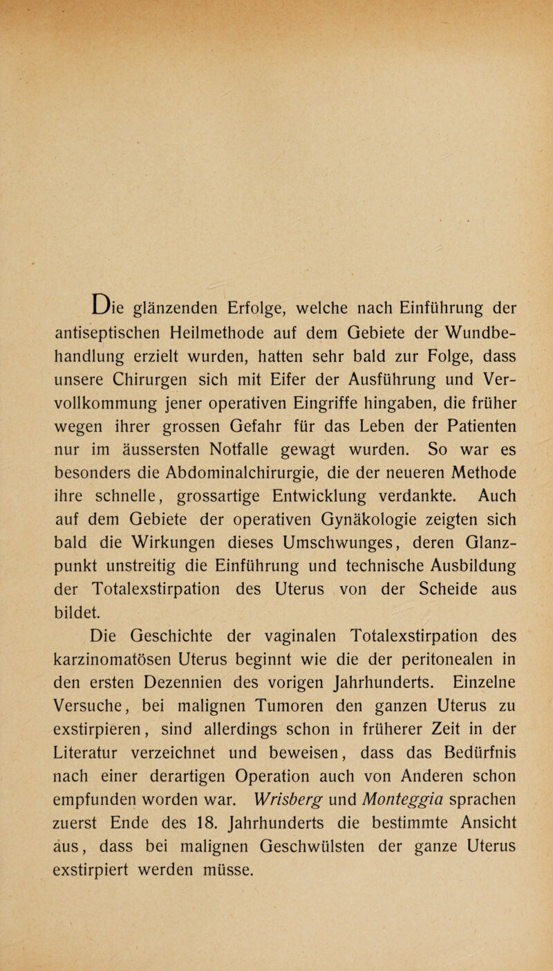 Die glänzenden Erfolge, welche nach Einführung der antiseptischen Heilmethode auf dem Gebiete der Wundbe¬ handlung erzielt wurden, hatten sehr bald zur Folge, dass unsere Chirurgen sich mit Eifer der Ausführung und Ver- vollkommung jener operativen Eingriffe hingaben, die früher wegen ihrer grossen Gefahr für das Leben der Patienten nur im äussersten Notfälle gewagt wurden. So war es besonders die Abdominalchirurgie, die der neueren Methode ihre schnelle, grossartige Entwicklung verdankte. Auch auf dem Gebiete der operativen Gynäkologie zeigten sich bald die Wirkungen dieses Umschwunges, deren Glanz¬ punkt unstreitig die Einführung und technische Ausbildung der Totalexstirpation des Uterus von der Scheide aus bildet. Die Geschichte der vaginalen Totalexstirpation des karzinomatösen Uterus beginnt wie die der peritonealen in den ersten Dezennien des vorigen Jahrhunderts. Einzelne Versuche, bei malignen Tumoren den ganzen Uterus zu exstirpieren, sind allerdings schon in früherer Zeit in der Literatur verzeichnet und beweisen, dass das Bedürfnis nach einer derartigen Operation auch von Anderen schon empfunden worden war. Wrisberg und Monteggia sprachen zuerst Ende des 18. Jahrhunderts die bestimmte Ansicht aus, dass bei malignen Geschwülsten der ganze Uterus exstirpiert werden müsse.