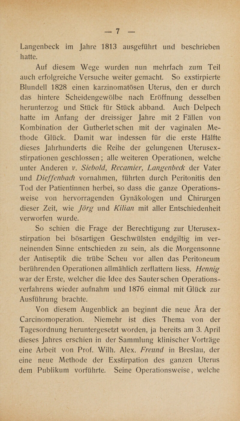 Langenbeck im Jahre 1813 ausgeführt und beschrieben hatte. Auf diesem Wege wurden nun mehrfach zum Teil auch erfolgreiche Versuche weiter gemacht. So exstirpierte Blundell 1828 einen karzinomatösen Uterus, den er durch das hintere Scheidengewölbe nach Eröffnung desselben herunterzog und Stück für Stück abband. Auch Delpech hatte im Anfang der dreissiger Jahre mit 2 Fällen von Kombination der Gutberiet sehen mit der vaginalen Me¬ thode Glück. Damit war indessen für die erste Hälfte dieses Jahrhunderts die Reihe der gelungenen Uterusex¬ stirpationen geschlossen; alle weiteren Operationen, welche unter Anderen v. Siebold, Recamier, Langenbeck der Vater und Dieffenbach Vornahmen, führten durch Peritonitis den Tod der Patientinnen herbei, so dass die ganze Operations¬ weise von hervorragenden Gynäkologen und Chirurgen dieser Zeit, wie Jörg und Kilian mit aller Entschiedenheit verworfen wurde. So schien die Frage der Berechtigung zur Uterusex¬ stirpation bei bösartigen Geschwülsten endgiltig im ver¬ neinenden Sinne entschieden zu sein, als die Morgensonne der Antiseptik die trübe Scheu vor allen das Peritoneum berührenden Operationen allmählich zerflattern liess. Hennig war der Erste, welcher die Idee des Sauter sehen Operations¬ verfahrens wieder aufnahm und 1876 einmal mit Glück zur Ausführung brachte. Von diesem Augenblick an beginnt die neue Ära der Carcinomoperation. Niemehr ist dies Thema von der Tagesordnung heruntergesetzt worden, ja bereits am 3. April dieses Jahres erschien in der Sammlung klinischer Vorträge eine Arbeit von Prof. Wilh. Alex. Freund in Breslau, der eine neue Methode der Exstirpation des ganzen Uterus dem Publikum vorführte. Seine Operationsweise, welche