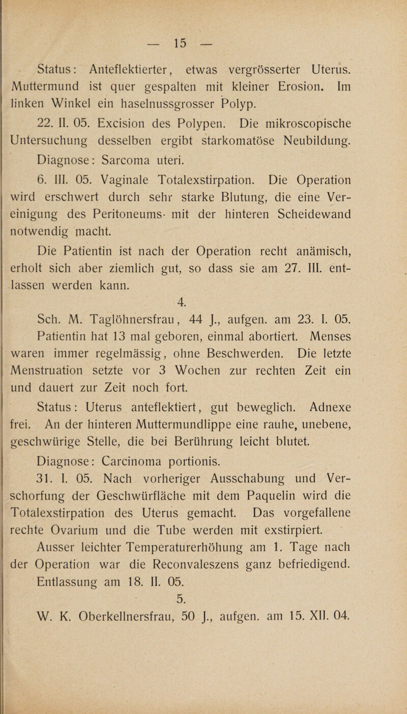 Status: Anteflektierter, etwas vergrösserter Uterus. Muttermund ist quer gespalten mit kleiner Erosion. Im linken Winkel ein haselnussgrosser Polyp. 22. II. 05. Excision des Polypen. Die mikroscopische Untersuchung desselben ergibt starkomatöse Neubildung. Diagnose: Sarcoma uteri. 6. III. 05. Vaginale Totalexstirpation. Die Operation wird erschwert durch sehr starke Blutung, die eine Ver¬ einigung des Peritoneums- mit der hinteren Scheidewand notwendig macht. Die Patientin ist nach der Operation recht anämisch, erholt sich aber ziemlich gut, so dass sie am 27. III. ent¬ lassen werden kann. 4. Sch. M. Taglöhnersfrau, 44 J., aufgen. am 23. I. 05. Patientin hat 13 mal geboren, einmal abortiert. Menses waren immer regelmässig, ohne Beschwerden. Die letzte Menstruation setzte vor 3 Wochen zur rechten Zeit ein und dauert zur Zeit noch fort. Status: Uterus anteflektiert, gut beweglich. Adnexe frei. An der hinteren Muttermundlippe eine rauhe, unebene, geschwürige Stelle, die bei Berührung leicht blutet. Diagnose: Carcinoma portionis. 31. I. 05. Nach vorheriger Ausschabung und Ver¬ schorfung der Geschwürfläche mit dem Paquelin wird die Totalexstirpation des Uterus gemacht. Das vorgefallene rechte Ovarium und die Tube werden mit exstirpiert. Ausser leichter Temperaturerhöhung am 1. Tage nach der Operation war die Reconvaleszens ganz befriedigend. Entlassung am 18. II. 05. 5. W. K. Oberkellnersfrau, 50 J., aufgen. am 15. XII. 04.