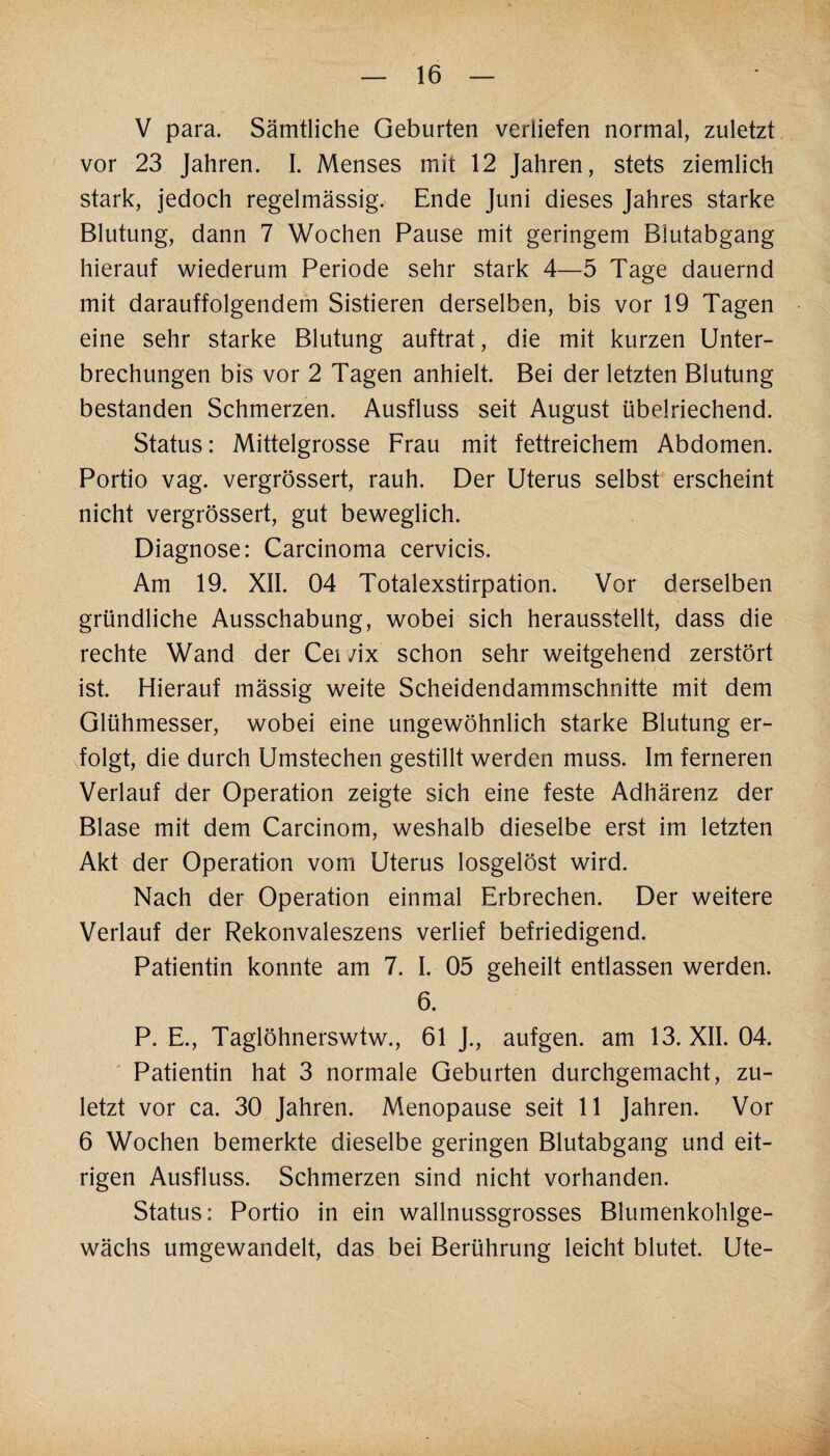 V para. Sämtliche Geburten verliefen normal, zuletzt vor 23 Jahren. I. Menses mit 12 Jahren, stets ziemlich stark, jedoch regelmässig. Ende Juni dieses Jahres starke Blutung, dann 7 Wochen Pause mit geringem Blutabgang hierauf wiederum Periode sehr stark 4—5 Tage dauernd mit darauffolgendem Sistieren derselben, bis vor 19 Tagen eine sehr starke Blutung auftrat, die mit kurzen Unter¬ brechungen bis vor 2 Tagen anhielt. Bei der letzten Blutung bestanden Schmerzen. Ausfluss seit August übelriechend. Status: Mittelgrosse Frau mit fettreichem Abdomen. Portio vag. vergrössert, rauh. Der Uterus selbst erscheint nicht vergrössert, gut beweglich. Diagnose: Carcinoma cervicis. Am 19. XII. 04 Totalexstirpation. Vor derselben gründliche Ausschabung, wobei sich herausstellt, dass die rechte Wand der Cei /ix schon sehr weitgehend zerstört ist. Hierauf mässig weite Scheidendammschnitte mit dem Glühmesser, wobei eine ungewöhnlich starke Blutung er¬ folgt, die durch Umstechen gestillt werden muss. Im ferneren Verlauf der Operation zeigte sich eine feste Adhärenz der Blase mit dem Carcinom, weshalb dieselbe erst im letzten Akt der Operation vom Uterus losgelöst wird. Nach der Operation einmal Erbrechen. Der weitere Verlauf der Rekonvaleszens verlief befriedigend. Patientin konnte am 7. I. 05 geheilt entlassen werden. 6. P. E., Taglöhnerswtw., 61 J., aufgen. am 13. XII. 04. Patientin hat 3 normale Geburten durchgemacht, zu¬ letzt vor ca. 30 Jahren. Menopause seit 11 Jahren. Vor 6 Wochen bemerkte dieselbe geringen Blutabgang und eit¬ rigen Ausfluss. Schmerzen sind nicht vorhanden. Status: Portio in ein wallnussgrosses Blumenkohlge¬ wächs umgewandelt, das bei Berührung leicht blutet. Ute-