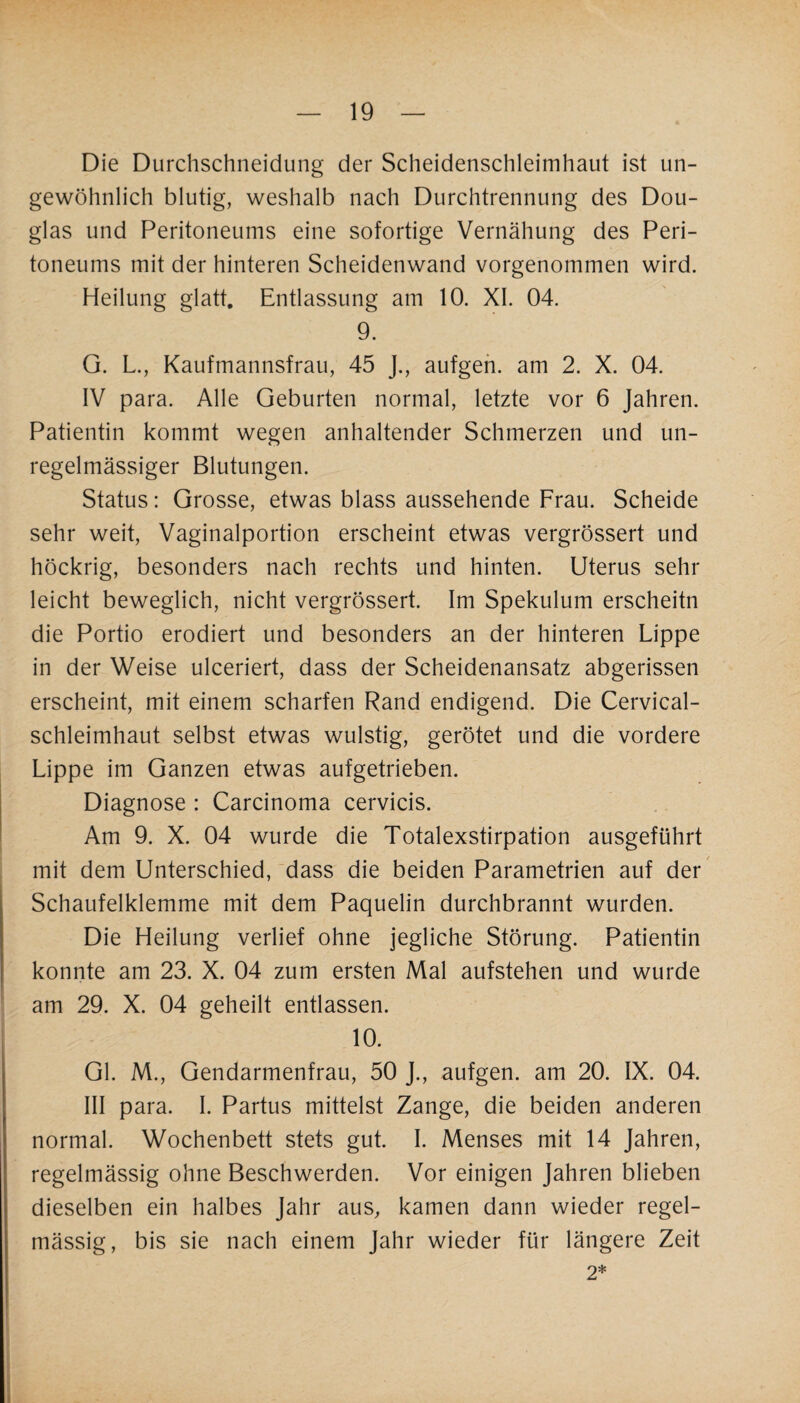 Die Durchschneidung der Scheidenschleimhaut ist un¬ gewöhnlich blutig, weshalb nach Durchtrennung des Dou¬ glas und Peritoneums eine sofortige Vernähung des Peri¬ toneums mit der hinteren Scheidenwand vorgenommen wird. Heilung glatt. Entlassung am 10. XI. 04. 9. G. L., Kaufmannsfrau, 45 J., aufgen. am 2. X. 04. IV para. Alle Geburten normal, letzte vor 6 Jahren. Patientin kommt wegen anhaltender Schmerzen und un¬ regelmässiger Blutungen. Status: Grosse, etwas blass aussehende Frau. Scheide sehr weit, Vaginalportion erscheint etwas vergrössert und höckrig, besonders nach rechts und hinten. Uterus sehr leicht beweglich, nicht vergrössert. Im Spekulum erscheitn die Portio erodiert und besonders an der hinteren Lippe in der Weise ulceriert, dass der Scheidenansatz abgerissen erscheint, mit einem scharfen Rand endigend. Die Cervical- schleimhaut selbst etwas wulstig, gerötet und die vordere Lippe im Ganzen etwas aufgetrieben. Diagnose : Carcinoma cervicis. Am 9. X. 04 wurde die Totalexstirpation ausgeführt mit dem Unterschied, dass die beiden Parametrien auf der Schaufelklemme mit dem Paquelin durchbrannt wurden. Die Heilung verlief ohne jegliche Störung. Patientin konnte am 23. X. 04 zum ersten Mal aufstehen und wurde am 29. X. 04 geheilt entlassen. 10. Gl. M., Gendarmenfrau, 50 J., aufgen. am 20. IX. 04. III para. I. Partus mittelst Zange, die beiden anderen normal. Wochenbett stets gut. I. Menses mit 14 Jahren, regelmässig ohne Beschwerden. Vor einigen Jahren blieben dieselben ein halbes Jahr aus, kamen dann wieder regel¬ mässig, bis sie nach einem Jahr wieder für längere Zeit 2*