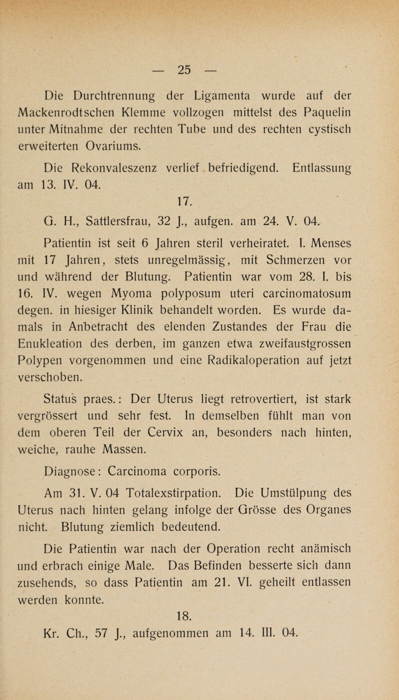 Die Durchtrennung der Ligamenta wurde auf der Mackenrodtschen Klemme vollzogen mittelst des Paquelin unter Mitnahme der rechten Tube und des rechten cystisch erweiterten Ovariums. Die Rekonvaleszenz verlief befriedigend. Entlassung am 13. IV. 04. 17. G. H., Sattlersfrau, 32 J., aufgen. am 24. V. 04. Patientin ist seit 6 Jahren steril verheiratet. I. Menses mit 17 Jahren, stets unregelmässig, mit Schmerzen vor und während der Blutung. Patientin war vom 28. I. bis 16. IV. wegen Myoma polyposum uteri carcinomatosum degen. in hiesiger Klinik behandelt worden. Es wurde da¬ mals in Anbetracht des elenden Zustandes der Frau die Enukleation des derben, im ganzen etwa zweifaustgrossen Polypen vorgenommen und eine Radikaloperation auf jetzt verschoben. Status praes.: Der Uterus liegt retrovertiert, ist stark vergrössert und sehr fest. In demselben fühlt man von dem oberen Teil der Cervix an, besonders nach hinten, weiche, rauhe Massen. Diagnose: Carcinoma corporis. Am 31. V. 04 Totalexstirpation. Die Umstülpung des Uterus nach hinten gelang infolge der Grösse des Organes nicht. Blutung ziemlich bedeutend. Die Patientin war nach der Operation recht anämisch und erbrach einige Male. Das Befinden besserte sich dann zusehends, so dass Patientin am 21. VI. geheilt entlassen werden konnte. 18. Kr. Ch., 57 J., aufgenommen am 14. III. 04.