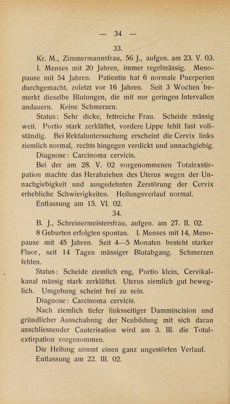 33. Kr. M., Zimmermannsfrau, 56 J., aufgen. am 23. V. 03. I. Menses mit 20 Jahren, immer regelmässig. Meno¬ pause mit 54 Jahren. Patientin hat 6 normale Puerperien durchgemacht, zuletzt vor 16 Jahren. Seit 3 Wochen be¬ merkt dieselbe Blutungen, die mit nur geringen Intervallen andauern. Keine Schmerzen. Status: Sehr dicke, fettreiche Frau. Scheide mässig weit. Portio stark zerklüftet, vordere Lippe fehlt fast voll¬ ständig. Bei Rektaluntersuchung erscheint die Cervix links ziemlich normal, rechts hingegen verdickt und unnachgiebig. Diagnose: Carcinoma cervicis. Bei der am 28. V. 02 vorgenommenen Totalexstir¬ pation machte das Herabziehen des Uterus wegen der Un¬ nachgiebigkeit und ausgedehnten Zerstörung der Cervix erhebliche Schwierigkeiten. Heilungsverlauf normal. Entlassung am 15. VI. 02. 34. B. J., Schreinermeistersfrau, aufgen. am 27. II. 02. 8 Geburten erfolgten spontan. I. Menses mit 14, Meno¬ pause mit 45 Jahren. Seit 4—5 Monaten besteht starker Fluor, seit 14 Tagen mässiger Blutabgang. Schmerzen fehlen. Status: Scheide ziemlich eng, Portio klein, Cervikal- kanal mässig stark zerklüftet. Uterus ziemlich gut beweg¬ lich. Umgebung scheint frei zu sein. Diagnose: Carcinoma cervicis. Nach ziemlich tiefer linksseitiger Dammincision und gründlicher Ausschabung der Neubildung mit sich daran anschliessender Cauterisation wird am 3. III. die Total- extirpation vorgenommen. Die Heilung nimmt einen ganz ungestörten Verlauf. Entlassung am 22. III. 02.