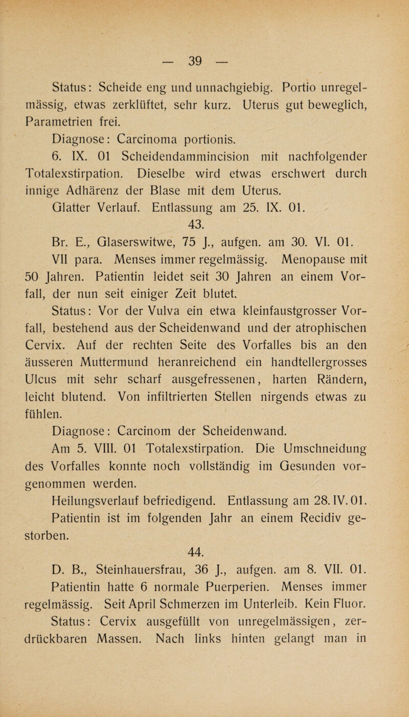 Status: Scheide eng und unnachgiebig. Portio unregel¬ mässig, etwas zerklüftet, sehr kurz. Uterus gut beweglich, Parametrien frei. Diagnose: Carcinoma portionis. 6. IX. 01 Scheidendammincision mit nachfolgender Totalexstirpation. Dieselbe wird etwas erschwert durch innige Adhärenz der Blase mit dem Uterus. Glatter Verlauf. Entlassung am 25. IX. 01. 43. Br. E., Glaserswitwe, 75 J., aufgen. am 30. VI. 01. VII para. Menses immer regelmässig. Menopause mit 50 Jahren. Patientin leidet seit 30 Jahren an einem Vor¬ fall, der nun seit einiger Zeit blutet. Status: Vor der Vulva ein etwa kleinfaustgrosser Vor¬ fall, bestehend aus der Scheidenwand und der atrophischen Cervix. Auf der rechten Seite des Vorfalles bis an den äusseren Muttermund heranreichend ein handtellergrosses Ulcus mit sehr scharf ausgefressenen, harten Rändern, leicht blutend. Von infiltrierten Stellen nirgends etwas zu fühlen. Diagnose: Carcinom der Scheidenwand. Am 5. VIII. 01 Totalexstirpation. Die Umschneidung des Vorfalles konnte noch vollständig im Gesunden vor¬ genommen werden. Heilungsverlauf befriedigend. Entlassung am 28. IV. 01. Patientin ist im folgenden Jahr an einem Recidiv ge¬ storben. 44. D. B., Steinhauersfrau, 36 J., aufgen. am 8. VII. 01. Patientin hatte 6 normale Puerperien. Menses immer regelmässig. Seit April Schmerzen im Unterleib. Kein Fluor. Status: Cervix ausgefüllt von unregelmässigen, zer¬ drückbaren Massen. Nach links hinten gelangt man in