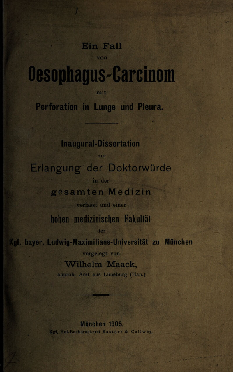 von OesophagnS'Carcinom mit Perforation in Lunge und Pleura. Inaugural-Dissertation zur Erlangung der Doktorwürde in der gesamten Medizin verfasst und einer der gl. bayer. Ludwig-Maximilians-Universität zu München vorgelegt von Wilhelm Maack, approb. Arzt aus Lüneburg (Han.) > . / -uV 1 ►V München 1905. Kgl. Hof-Buchdruckerei Kästner &: Callwey.