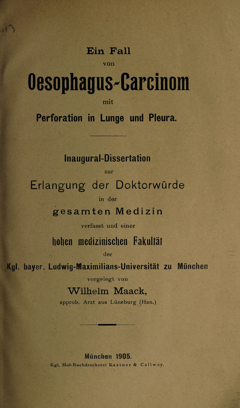 von OesophaguS'Carcinom mit Perforation in Lunge und Pleura. Inaugural-Dissertation zur Erlangung der Doktorwürde in der gesamten Medizin verfasst und einer hohen medizinischen Fakultät der Kgl. bayer. Ludwig-Maximilians-Universität zu München vorgelegt von Wilhelm Maack, approb. Arzt aus Lüneburg (Han.) München 1905. Kgl. Hof-Buchdruckerei Kästner & Callwey.