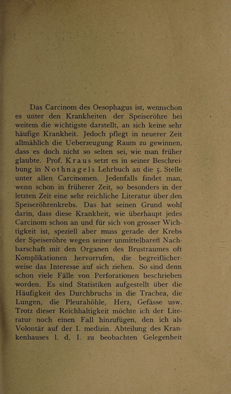 Das Carcinom des Oesophagus ist, wennschon es unter den Krankheiten der Speiseröhre bei weitem die wichtigste darstellt, an sich keine sehr häufige Krankheit. Jedoch pflegt in neuerer Zeit allmählich die Ueberzeugung Raum zu gewinnen, dass es doch nicht so selten sei, wie man früher glaubte. Prof. Kraus setzt es in seiner Beschrei¬ bung in Nothnagels Lehrbuch an die 5. Stelle unter allen Carcinomen. Jedenfalls findet man, wenn schon in früherer Zeit, so besonders in der letzten Zeit eine sehr reichliche Literatur über den Speiseröhrenkrebs. Das hat seinen Grund wohl darin, dass diese Krankheit, wie überhaupt jedes Carcinom schon an und für sich von grosser Wich¬ tigkeit ist, speziell aber muss gerade der Krebs der Speiseröhre wegen seiner unmittelbaren Nach¬ barschaft mit den Organen des Brustraumes oft Komplikationen hervorrufen, die begreiflicher¬ weise das Interesse auf sich ziehen. So sind denn schon viele Fälle von Perforationen beschrieben worden. Es sind Statistiken aufgestellt über die Häufigkeit des Durchbruchs in die Trachea, die Lungen, die Pleurahöhle, Herz, Gefässe usw. Trotz dieser Reichhaltigkeit möchte ich der Lite¬ ratur noch einen Fall hinzufügen, den ich als Volontär auf der I. medizin. Abteilung des Kran¬