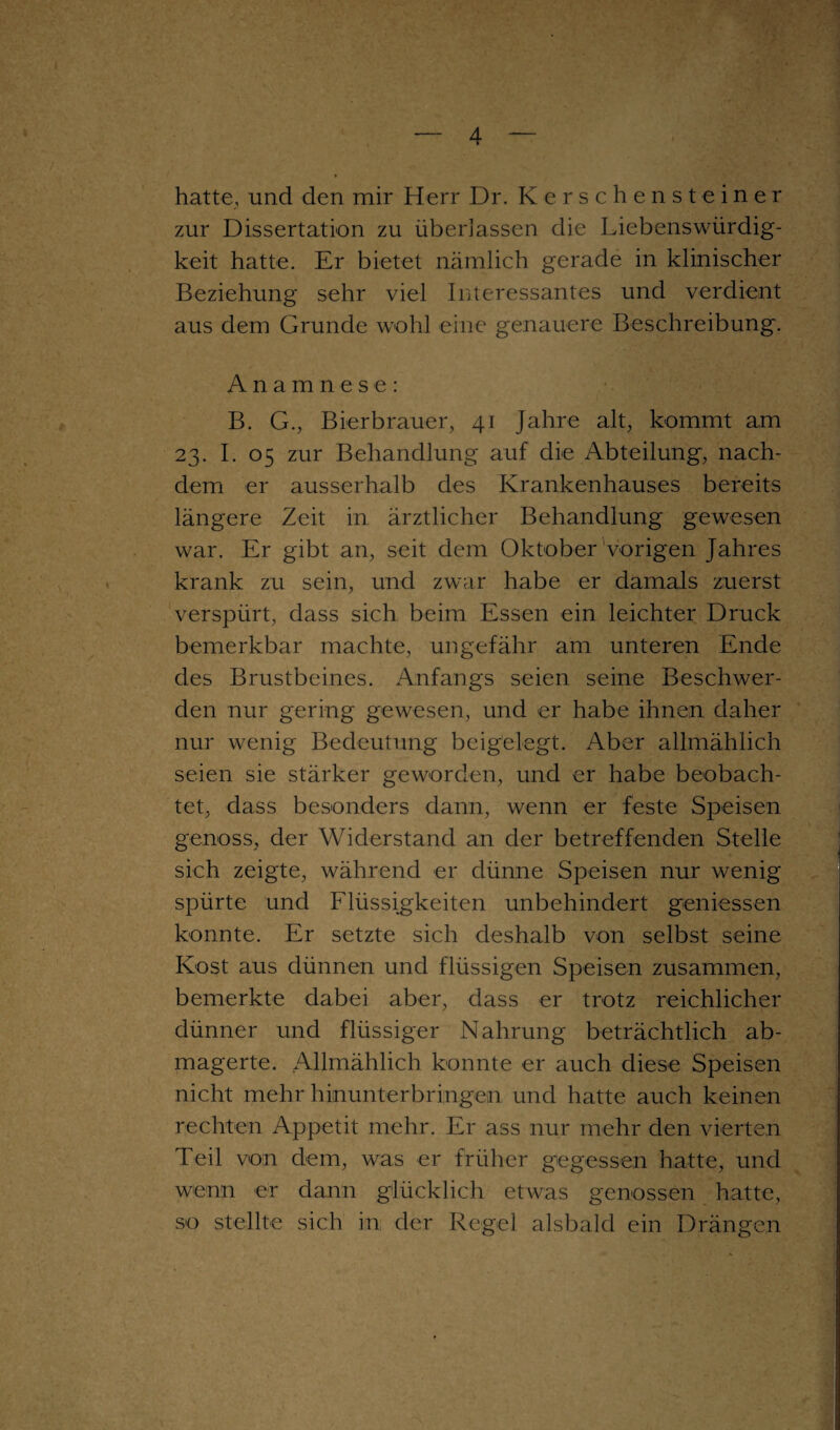 hatte, und den mir Herr Dr. Kerschenst einer zur Dissertation zu überlassen die Liebenswürdig¬ keit hatte. Er bietet nämlich gerade in klinischer Beziehung sehr viel Interessantes und verdient aus dem Grunde wohl eine genauere Beschreibung. Anamnese: B. G., Bierbrauer, 41 Jahre alt, kommt am 23. I. 05 zur Behandlung auf die Abteilung, nach¬ dem er ausserhalb des Krankenhauses bereits längere Zeit in ärztlicher Behandlung gewesen war. Er gibt an, seit dem Oktober vorigen Jahres krank zu sein, und zwar habe er damals zuerst verspürt, dass sich beim Essen ein leichter Druck bemerkbar machte, ungefähr am unteren Ende des Brustbeines. Anfangs seien seine Beschwer¬ den nur gering gewesen, und er habe ihnen daher nur wenig Bedeutung beigelegt. Aber allmählich seien sie stärker geworden, und er habe beobach¬ tet, dass besonders dann, wenn er feste Speisen genoss, der Widerstand an der betreffenden Stelle sich zeigte, während er dünne Speisen nur wenig spürte und Flüssigkeiten unbehindert gemessen konnte. Er setzte sich deshalb von selbst seine Kost aus dünnen und flüssigen Speisen zusammen, bemerkte dabei aber, dass er trotz reichlicher dünner und flüssiger Nahrung beträchtlich ab¬ magerte. Allmählich konnte er auch diese Speisen nicht mehr hinunterbringen und hatte auch keinen rechten Appetit mehr. Er ass nur mehr den vierten Teil von dem, was er früher gegessen hatte, und wenn er dann glücklich etwas genossen hatte, so stellte sich in der Regel alsbald ein Drängen