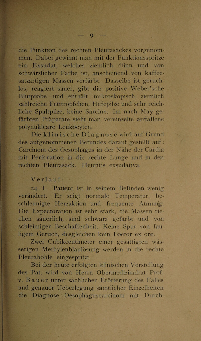 die Punktion des rechten Pleurasackes vorgenom¬ men. Dabei gewinnt man mit der Punktionsspritze ein Exsudat, welches ziemlich dünn und von schwärzlicher Farbe ist, anscheinend von kaffee¬ satzartigen Massen verfärbt. Dasselbe ist geruch¬ los, reagiert sauer, gibt die positive Weber’sche Blutprobe und enthält mikroskopisch ziemlich zahlreiche Fetttröpfchen, Hefepilze und sehr reich¬ liche Spaltpilze, keine Sarcine. Im nach May ge¬ färbten Präparate sieht man vereinzelte zerfallene polynukleäre Leukocyten. Die klinische Diagnose wird auf Grund des aufgenommenen Befundes darauf gestellt auf: Carcinom des Oesophagus in der Nähe der Cardia mit Perforation in die rechte Lunge und in den rechten Pleurasack. Pleuritis exsudativa. Verlauf: 24. I. Patient ist in seinem Befinden wenig verändert. Er zeigt normale Temperatur, be¬ schleunigte Herzaktion und frequente Atmunjg. Die Expectoration ist sehr stark, die Massen rie¬ chen säuerlich, sind schwarz gefärbt und von schleimiger Beschaffenheit. Keine Spur von fau¬ ligem Geruch, desgleichen kein Foetor ex ore. Zwei Cubikcentimeter einer gesättigten wäs¬ serigen Methylenblaulösung werden in die rechte Pleurahöhle eingespritzt. Bei der heute erfolgten klinischen Vorstellung des Pat. wird von Herrn Obermedizinalrat Prof, v. Bauer unter sachlicher Erörterung des Falles und genauer Ueberlegung sämtlicher Einzelheiten die Diagnose Oesophaguscarcinom mit Durch-