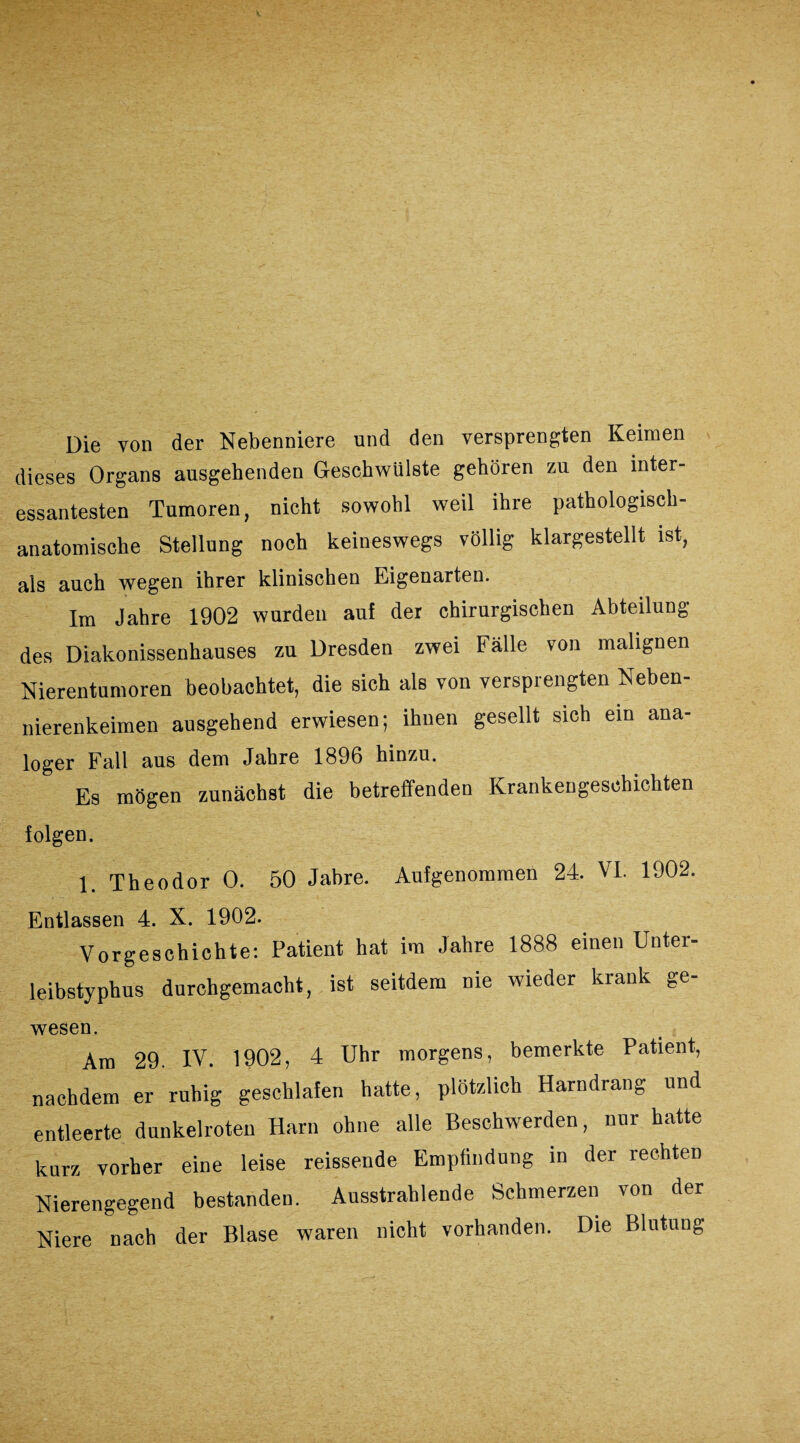 Die von der Nebenniere und den versprengten Keimen dieses Organs ausgehenden Geschwülste gehören zu den inter¬ essantesten Tumoren, nicht sowohl weil ihre pathologisch¬ anatomische Stellung noch keineswegs völlig klargestellt ist, als auch wegen ihrer klinischen Eigenarten. Im Jahre 1902 wurden au! der chirurgischen Abteilung des Diakonissenhauses zu Dresden zwei Fälle von malignen Nierentumoren beobachtet, die sich als von versprengten Neben¬ nierenkeimen ausgehend erwiesen; ihnen gesellt sich ein ana¬ loger Fall aus dem Jahre 1896 hinzu. Es mögen zunächst die betreffenden Krankengeschichten folgen. 1. Theodor 0. 50 Jahre. Aufgenommen 24. VI. 1902. Entlassen 4. X. 1902. Vorgeschichte: Patient hat im Jahre 1888 einen Unter¬ leibstyphus durchgemacht, ist seitdem nie wieder krank ge¬ wesen. Am 29. IV. 1902, 4 Uhr morgens, bemerkte Patient, nachdem er ruhig geschlafen hatte, plötzlich Harndrang und entleerte dunkelroten Harn ohne alle Beschwerden, nur hatte kurz vorher eine leise reissende Empfindung in der rechten Nierengegend bestanden. Ausstrahlende Schmerzen von der Niere nach der Blase waren nicht vorhanden. Die Blutung