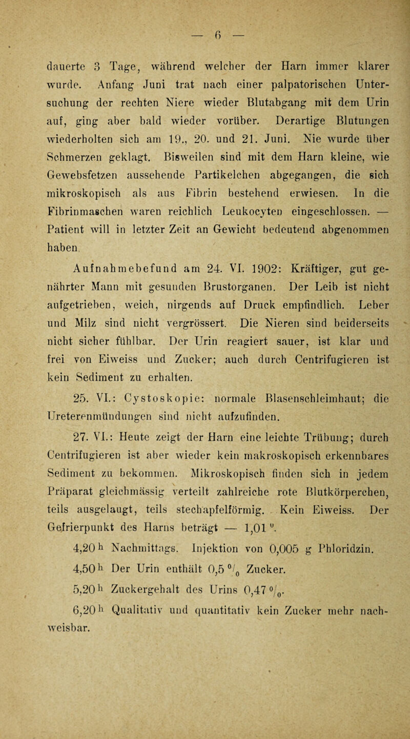 dauerte 3 Tage, während welcher der Harn immer klarer wurde. Anfang Juni trat nach einer palpatorischen Unter¬ suchung der rechten Niere wieder Blutabgang mit dem Urin auf, ging aber bald wieder vorüber. Derartige Blutungen wiederholten sich am 19., 20. und 21. Juni. Nie wurde über Schmerzen geklagt. Bisweilen sind mit dem Harn kleine, wie Gewebsfetzen aussehende Partikelchen abgegangen, die sich mikroskopisch als aus Fibrin bestehend erwiesen, ln die Fibrinmaschen waren reichlich Leukocyten eingeschlossen. — Patient will in letzter Zeit an Gewicht bedeutend abgenommen haben. Aufnahmebefund am 24. VI. 1902: Kräftiger, gut ge¬ nährter Mann mit gesunden Brustorganen. Der Leib ist nicht aufgetrieben, weich, nirgends auf Druck empfindlich. Leber und Milz sind nicht vergrössert. Die Nieren sind beiderseits nicht sicher fühlbar. Der Urin reagiert sauer, ist klar und frei von Eiweiss und Zucker; auch durch Centrifugieren ist kein Sediment zu erhalten. 25. VI.: Cystoskopie: normale Blasenschleimhaut; die Ureterenmündungen sind nicht aufzufinden. 27. VI.: Heute zeigt der Harn eine leichte Trübung; durch Centrifugieren ist aber wieder kein makroskopisch erkennbares Sediment zu bekommen. Mikroskopisch finden sich in jedem \ ■ * - R8j. v Präparat gleichmässig verteilt zahlreiche rote Blutkörperchen, teils ausgelaugt, teils stechapfelförmig. Kein Eiweiss. Der Gefrierpunkt des Harns beträgt — 1,01 u. 4.20 h Nachmittags. Injektion von 0,005 g Phloridzin. 4,50 h Der Urin enthält 0,5 °/0 Zucker. 5.20 h Zuckergehalt des Urins 0,47 °/0. 6.20 h Qualitativ und quantitativ kein Zucker mehr nach¬ weisbar.