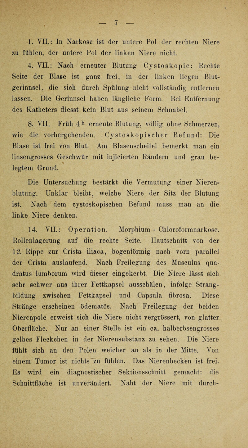 1. VII.: In Narkose ist der untere Pol der rechten Niere zu fühlen, der untere Pol der linken Niere nicht. 4. VII.: Nach erneuter Blutung Cystoskopie: Rechte Seite der Blase ist ganz frei, in der linken liegen Blut¬ gerinnsel, die sich durch Spülung nicht vollständig entfernen lassen. Die Gerinnsel haben längliche Form. Bei Entfernung des Katheters fliesst kein Blut aus seinem Schnabel. 8. VII. Früh 4 h erneute Blutung, völlig ohne Schmerzen, wie die vorhergehenden. Cystoskopischer Befund: Die Blase ist frei von Blut. Am Blasenscheitel bemerkt man ein linsengrosses Geschwür mit injieierten Rändern und grau be¬ legtem Grund. Die Untersuchung bestärkt die Vermutung einer Nieren¬ blutung. Unklar bleibt, welche Niere der Sitz der Blutung ist. Nach dem cystoskopischen Befund muss man an die linke Niere denken. 14. VII.: Operation. Morphium - Chloroformnarkose. Rollenlagerung auf die rechte Seite. Hautschnitt von der 12. Rippe zur Crista iliaca, bogenförmig nach vorn parallel der Crista auslaufend. Nach Freilegung des Musculus qua- dratus lumborum wird dieser eingekerbt. Die Niere lässt sich sehr schwer aus ihrer Fettkapsel ausschälen, infolge Strang¬ bildung zwischen Fettkapsel und Capsula fibrosa. Diese Stränge erscheinen ödematös. Nach Freilegung der beiden Nierenpole erweist sich die Niere nicht vergrössert, von glatter Oberfläche. Nur an einer Stelle ist ein ca. halberbsengrosses gelbes Fleckchen in der Nierensubstanz zu sehen. Die Niere fühlt sich an den Polen weicher an als in der Mitte. Von einem Tumor ist nichts zu fühlen. Das Nierenbecken ist frei. Es wird ein diagnostischer Sektionsschnitt gemacht: die Schnittfläche ist unverändert. Naht der Niere mit durch-