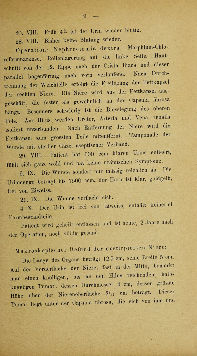 20. VIII. Früh 4 h ist der Urin wieder blutig. 28. VIII. Bisher keine Blutung wieder. Operation: Nephrectomia dextra. Morphium-Chlo¬ roformnarkose. Rollenlagerung auf die linke Seite. Haut¬ schnitt von der 12. Rippe nach der Crista iliaca und dieser parallel bogenförmig nach vorn verlaufend. Nach Durch¬ trennung der Weichteile erfolgt die Freilegung der Fettkapsel der rechten Niere. Die Niere wird aus der Fettkapsel aus¬ geschält, die fester als gewöhnlich an der Capsula fibrosa hängt. Besonders schwierig ist die Blosslegung des oberen Pols. Am Hilus werden Ureter, Arteria und Vena renalis isoliert unterbunden. Nach Entfernung der Niere wird die Fettkapsel zum grössten Teile mitentfernt. Tamponade der Wunde mit steriler Gaze, aseptischer Verband. 29. VIII. Patient hat 600 ccm klaren Urins entleert, fühlt sich ganz wohl und hat keine urämischen Symptome. 6. IX. Die Wunde sondert nur mässig reichlich ab. Die Urinmenge beträgt bis 1500 ccm, der Harn ist klar, goldgelb, frei von Eiweiss. 21. IX. Die Wunde verflacht sich. 4. X. Der Urin ist frei von Eiweiss, enthält keinerlei Formbestandteile. Patient wird geheilt entlassen und ist heute, 2 Jahre nach der Operation, noch völlig gesund. Makroskopischer Befund der exstirpierten Niere: Die Länge des Organs beträgt 12,5 cm, seine Breite 5 cm. Auf der Vorderfläche der Niere, fast in der Mitte, bemerkt man einen knolligen, bis an den Hilus reichenden, halb¬ kugeligen Tumor, dessen Durchmesser 4 cm, dessen giosste Höhe über der Nierenoberfläche 2‘/s cm beträgt. Dieser Tumor liegt unter der Capsula fibrosa, die sich von ihm und