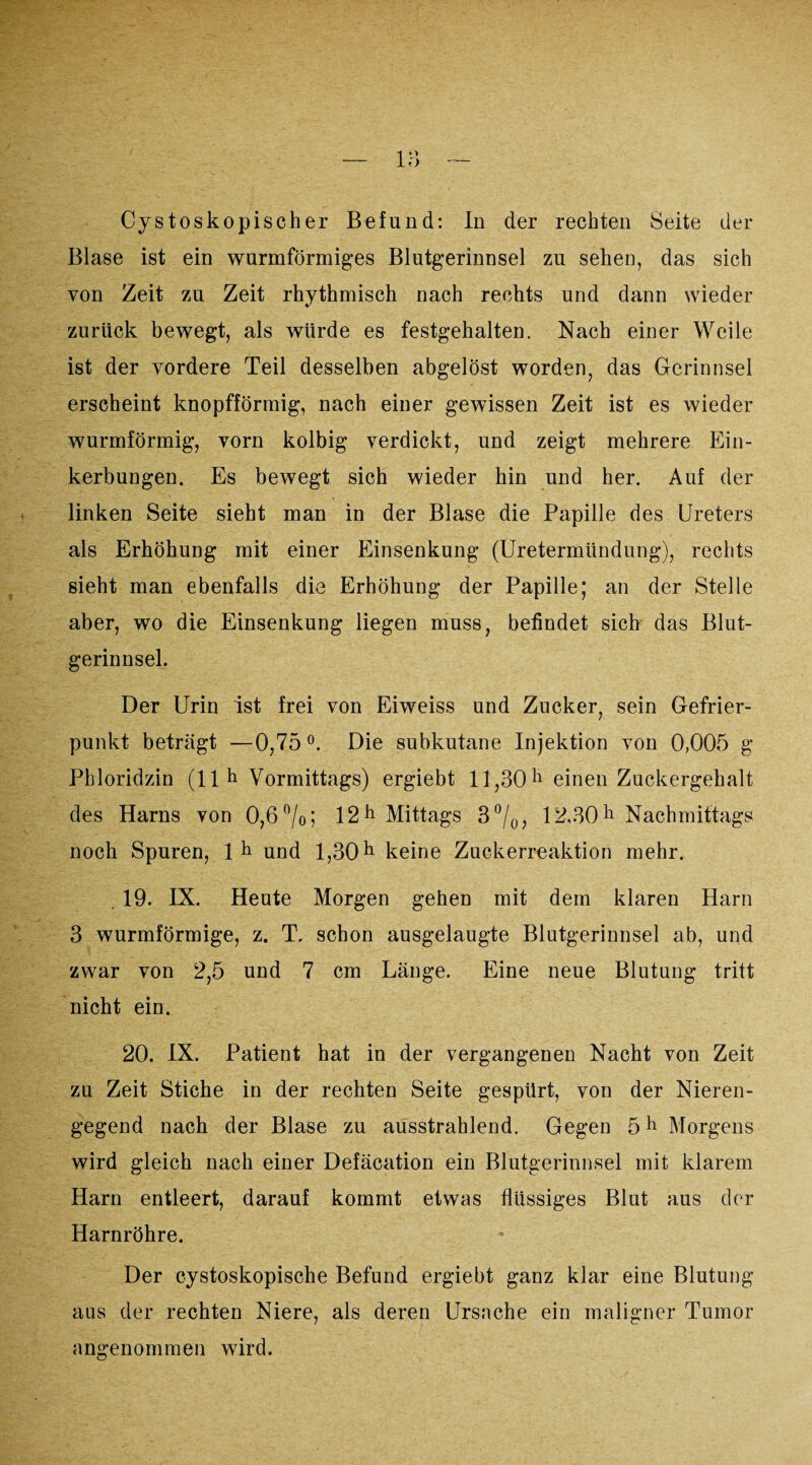 Blase ist ein wurmförmiges Blutgerinnsel zu sehen, das sich von Zeit zu Zeit rhythmisch nach rechts und dann wieder zurück bewegt, als würde es festgehalten. Nach einer Weile ist der vordere Teil desselben abgelöst worden, das Gerinnsel erscheint knopfförmig, nach einer gewissen Zeit ist es wieder wurmförmig, vorn kolbig verdickt, und zeigt mehrere Ein¬ kerbungen. Es bewegt sich wieder hin und her. Auf der linken Seite sieht man in der Blase die Papille des Ureters als Erhöhung mit einer Einsenkung (Uretermündung), rechts sieht man ebenfalls die Erhöhung der Papille; an der Stelle aber, wo die Einsenkung liegen muss, befindet sich das Blut¬ gerinnsel. Der Urin ist frei von Eiweiss und Zucker, sein Gefrier¬ punkt beträgt —0,75°. Die subkutane Injektion von 0,005 g Phloridzin (11h Vormittags) ergiebt 11,30 h einen Zuckergehalt des Harns von 0,6%; 12 h Mittags 3 °/0, 1-2,30 h Nachmittags noch Spuren, lh und 1,30 h keine Zuckerreaktion mehr. . 19. IX. Heute Morgen gehen mit dem klaren Harn 3 wurmförmige, z. T, schon ausgelaugte Blutgerinnsel ab, und zwar von 2,5 und 7 cm Länge. Eine neue Blutung tritt nicht ein. 20. IX. Patient hat in der vergangenen Nacht von Zeit zu Zeit Stiche in der rechten Seite gespürt, von der Nieren¬ gegend nach der Blase zu ausstrahlend. Gegen 5 h Morgens wird gleich nach einer Defäcation ein Blutgerinnsel mit klarem Harn entleert, darauf kommt etwas flüssiges Blut aus der Harnröhre. Der cystoskopische Befund ergiebt ganz klar eine Blutung aus der rechten Niere, als deren Ursache ein maligner Tumor angenommen wird.