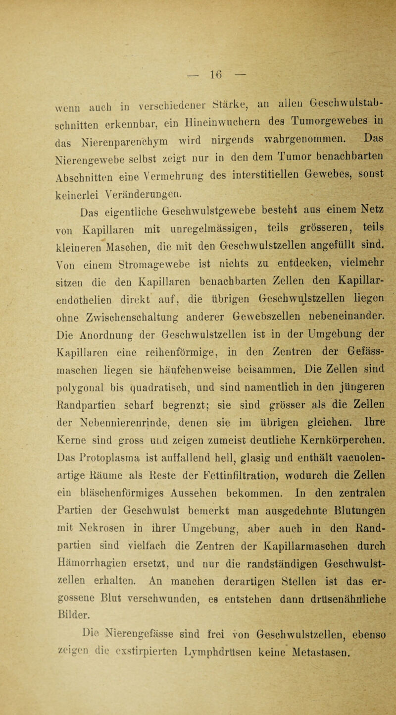 wenn auch in verschiedener Stärke, an allen Geschwulstab- schnitten erkennbar, ein Hineinwuchern des Tumorgewebes in das Nierenparenchym wird nirgends wahrgenommen. Das Nierengewebe selbst zeigt nur in den dem Tumor benachbarten Abschnitten eine Vermehrung des interstitiellen Gewebes, sonst keinerlei Veränderungen. Das eigentliche Geschwulstgewebe besteht aus einem Netz von Kapillaren mit unregelmässigen, teils grösseren, teils kleineren Maschen, die mit den Geschwulstzellen angefüllt sind. Von einem Stromagewebe ist nichts zu entdecken, vielmehr sitzen die den Kapillaren benachbarten Zellen den Kapillar- endothelien direkt auf, die übrigen Geschwulstzellen liegen ohne Zwischenschaltung anderer Gewebszellen nebeneinander. Die Anordnung der Geschwulstzellen ist in der Umgebung der Kapillaren eine reihenförmige, in den Zentren der Gefäss- maschen liegen sie häufchenweise beisammen. Die Zellen sind polygonal bis quadratisch, und sind namentlich in den jüngeren Randpartien scharf begrenzt; sie sind grösser als die Zellen der Nebennierenrinde, denen sie im übrigen gleichen. Ihre Kerne sind gross und zeigen zumeist deutliche Kernkörperchen. Das Protoplasma ist auffallend hell, glasig und enthält vacuolen- artige Räume als Reste der Fettinfiltration, wodurch die Zellen ein bläschenförmiges Aussehen bekommen. In den zentralen Partien der Geschwulst bemerkt man ausgedehnte Blutungen mit Nekrosen in ihrer Umgebung, aber auch in den Rand¬ partien sind vielfach die Zentren der Kapillarmaschen durch Hämorrhagien ersetzt, und nur die randständigen Geschwulst¬ zellen erhalten. An manchen derartigen Stellen ist das er¬ gossene Blut verschwunden, es entstehen dann drüsenähnliche Bilder. Die Niereugefässe sind frei von Geschwulstzellen, ebenso zeigen die exstirpierten Lymphdrüsen keine Metastasen.