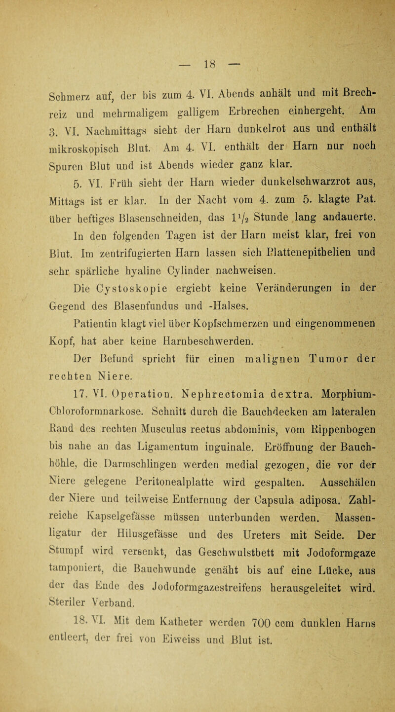 Schmerz auf, der bis zum 4. VI. Abends anhält und mit Brech¬ reiz und mehrmaligem galligem Erbrechen einhergeht. Am 3. VI. Nachmittags sieht der Harn dunkelrot aus und enthält mikroskopisch Blut. Am 4. VI. enthält der Harn nur noch Spuren Blut und ist Abends wieder ganz klar. 5. VI. Früh sieht der Harn wieder dunkelschwarzrot aus, Mittags ist er klar. In der Nacht vom 4. zum 5. klagte Pat. über heftiges Blasenschneiden, das U/2 Stunde lang andauerte. In den folgenden Tagen ist der Harn meist klar, frei von Blut. Im zentrifugierten Harn lassen sich Plattenepithelien und sehr spärliche hyaline Cylinder nachweisen. Die Cystoskopie ergiebt keine Veränderungen in der Gegend des Blasenfundus und -Halses. Patientin klagt viel über Kopfschmerzen und eingenommenen Kopf, hat aber keine Harnbeschwerden. Der Befund spricht für einen malignen Tumor der rechten Niere. 17. VI. Operation. Nephrectomia dextra. Morphium- Chloroformnarkose. Schnitt durch die Bauchdecken am lateralen Rand des rechten Musculus rectus abdominis, vom Rippenbogen bis nahe an das Ligamentum inguinale. Eröffnung der Bauch¬ höhle, die Darmschlingen werden medial gezogen, die vor der Niere gelegene Peritonealplatte wird gespalten. Ausschälen der Niere und teilweise Entfernung der Capsula adiposa. Zahl¬ reiche Kapselgefässe müssen unterbunden w'erden. Massen¬ ligatur der Hilusgefässe und des Ureters mit Seide. Der Stumpf wird versenkt, das Geschwulstbett mit Jodoformgaze tamponiert, die Bauchwunde genäht bis auf eine Lücke, aus der das Ende des Jodoformgazestreifens herausgeleitet wird. Steriler Verband. 18. M. Mit dem Katheter werden 700 ccm dunklen Harns entleert, der frei von Eiweiss und Blut ist.
