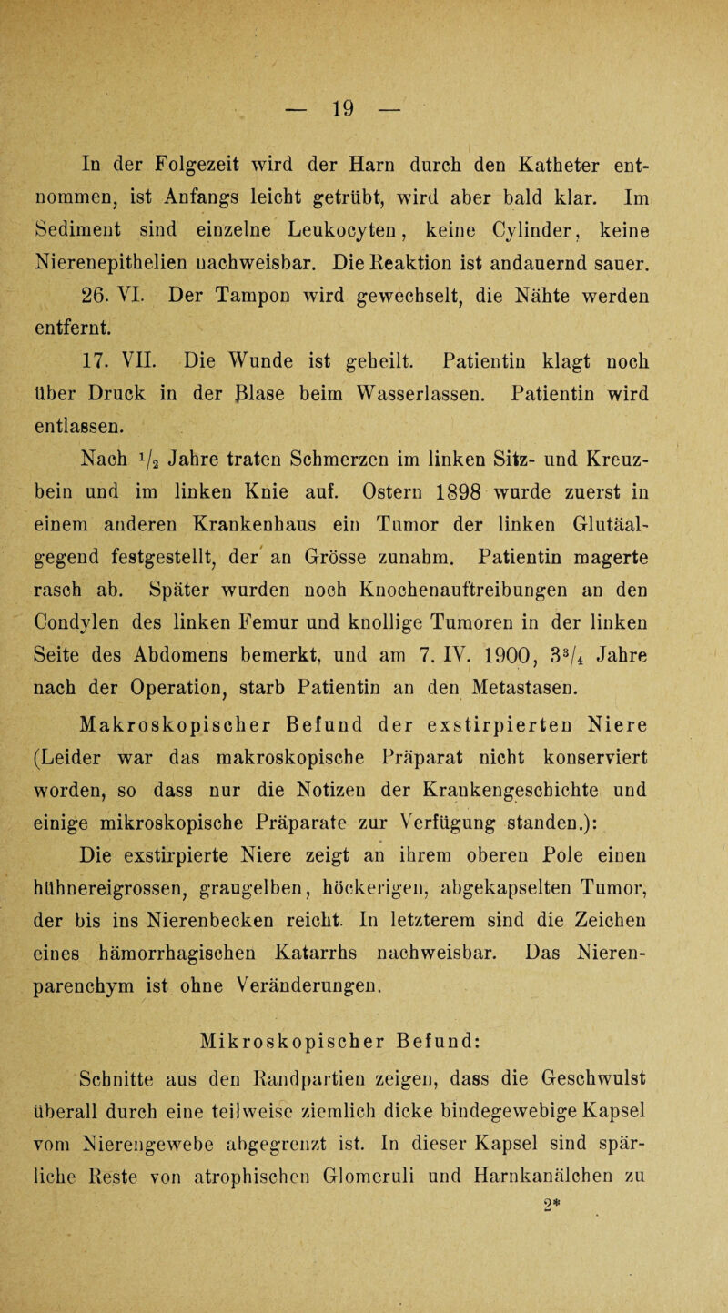 In der Folgezeit wird der Harn durch den Katheter ent¬ nommen, ist Anfangs leicht getrübt, wird aber bald klar. Im Sediment sind einzelne Leukocyten , keine Cylinder, keine Nierenepithelien nachweisbar. Die Reaktion ist andauernd sauer. 26. VI. Der Tampon wird gewechselt, die Nähte werden entfernt. 17. VII. Die Wunde ist geheilt. Patientin klagt noch Uber Druck in der Blase beim Wasserlassen. Patientin wird entlassen. Nach !/2 Jahre traten Schmerzen im linken Sitz- und Kreuz¬ bein und im linken Knie auf. Ostern 1898 wurde zuerst in einem anderen Krankenhaus ein Tumor der linken Glutäal- gegend festgestellt, der an Grösse zunahm. Patientin magerte rasch ab. Später wurden noch Knochenauftreibungen an den Condylen des linken Femur und knollige Tumoren in der linken Seite des Abdomens bemerkt, und am 7. IV. 1900, 33/4 Jahre nach der Operation, starb Patientin an den Metastasen. Makroskopischer Befund der exstirpierten Niere (Leider war das makroskopische Präparat nicht konserviert worden, so dass nur die Notizeu der Krankengeschichte und einige mikroskopische Präparate zur Verfügung standen.): Die exstirpierte Niere zeigt an ihrem oberen Pole einen hühnereigrossen, graugelben, höckerigen, abgekapselten Tumor, der bis ins Nierenbecken reicht. In letzterem sind die Zeichen eines hämorrhagischen Katarrhs nachweisbar. Das Nieren¬ parenchym ist ohne Veränderungen. Mikroskopischer Befund: Schnitte aus den Randpartien zeigen, dass die Geschwulst überall durch eine teilweise ziemlich dicke bindegewebige Kapsel vom Nierengewebe abgegrenzt ist. In dieser Kapsel sind spär¬ liche Reste von atrophischen Glomeruli und Harnkanälchen zu 9* Li
