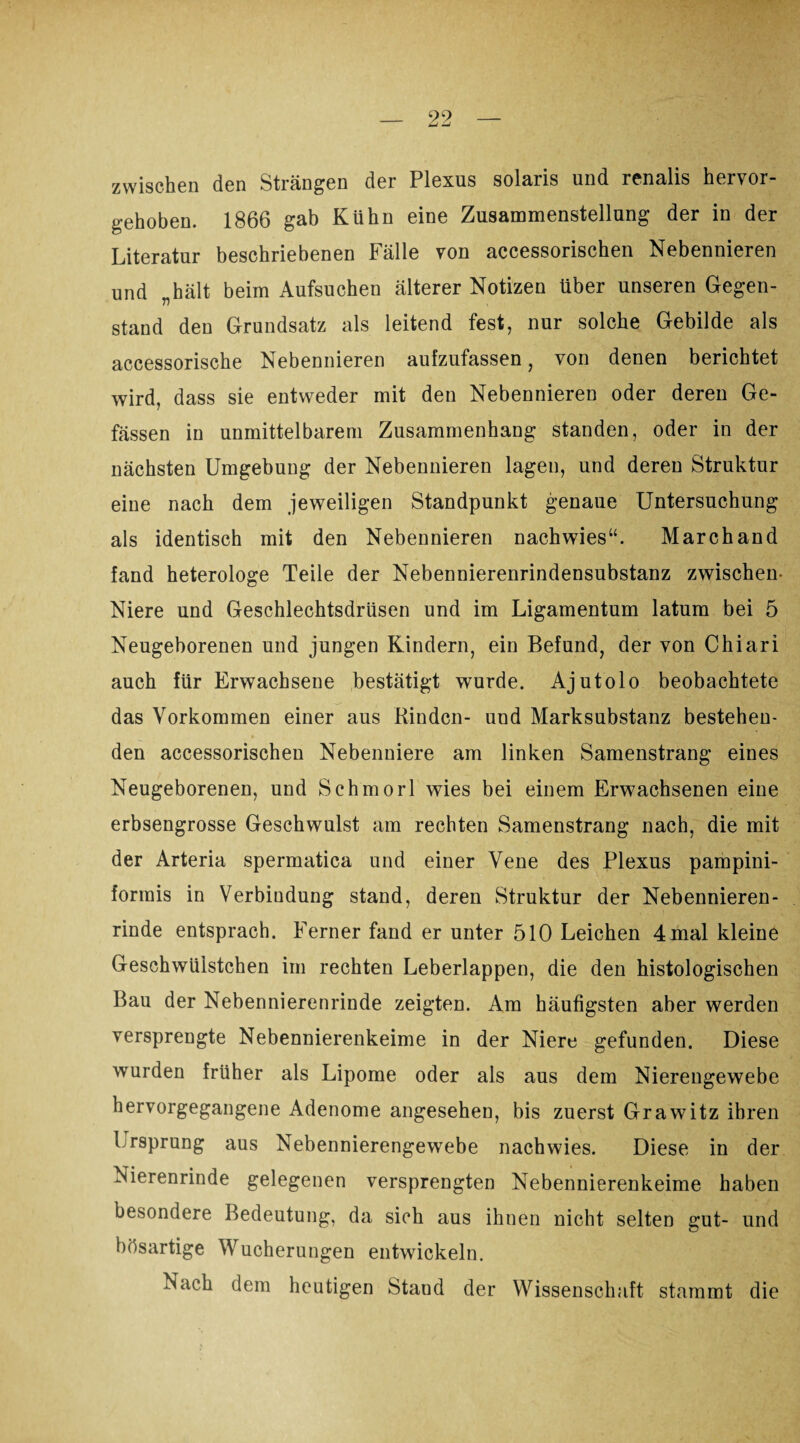 zwischen den Strängen der Plexus solaris und renalis hervor¬ gehoben. 1866 gab Kühn eine Zusammenstellung der in der Literatur beschriebenen Fälle von accessorischen Nebennieren und „hält beim Aufsuchen älterer Notizen über unseren Gegen¬ stand den Grundsatz als leitend fest, nur solche Gebilde als accessorische Nebennieren aufzufassen, von denen berichtet wird, dass sie entweder mit den Nebennieren oder deren Ge- fässen in unmittelbarem Zusammenhang standen, oder in der nächsten Umgebung der Nebennieren lagen, und deren Struktur eine nach dem jeweiligen Standpunkt genaue Untersuchung als identisch mit den Nebennieren nachwies“. Marchand fand heterologe Teile der Nebennierenrindensubstanz zwischen Niere und Geschlechtsdrüsen und im Ligamentum latum bei 5 Neugeborenen und jungen Kindern, ein Befund, der von Chiari auch für Erwachsene bestätigt wurde. Ajutolo beobachtete das Vorkommen einer aus Rinden- und Marksubstanz bestehen¬ den accessorischen Nebenniere am linken Samenstrang eines Neugeborenen, und Schmorl wies bei einem Erwachsenen eine erbsengrosse Geschwulst am rechten Samenstrang nach, die mit der Arteria spermatica und einer Vene des Plexus pampini- formis in Verbindung stand, deren Struktur der Nebennieren¬ rinde entsprach. Ferner fand er unter 510 Leichen 4mal kleine Geschwiiistchen im rechten Leberlappen, die den histologischen Bau der Nebennierenrinde zeigten. Am häufigsten aber werden versprengte Nebennierenkeime in der Niere gefunden. Diese wurden früher als Lipome oder als aus dem Nierengewebe hervorgegangene Adenome angesehen, bis zuerst Grawitz ihren Ursprung aus Nebennierengewebe nachwies. Diese in der Nierenrinde gelegenen versprengten Nebennierenkeime haben besondere Bedeutung, da sich aus ihnen nicht selten gut- und bösartige Wucherungen entwickeln. Nach dem heutigen Staud der Wissenschaft stammt die