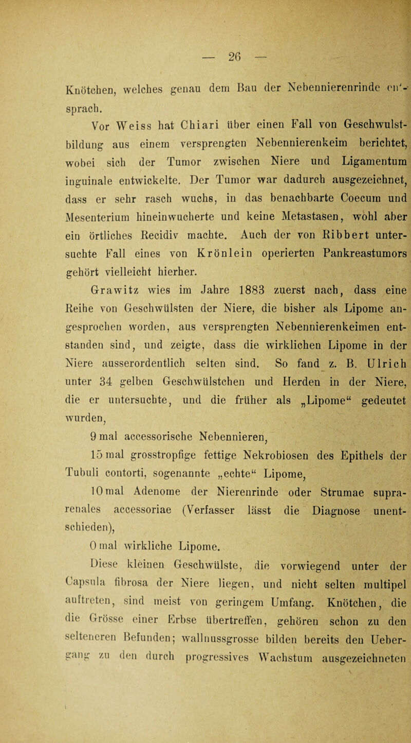 Knötchen, welches genau dem Bau der Nebennierenrinde ent¬ sprach. Vor Weiss hat Chiari über einen Fall von Geschwulst¬ bildung aus einem versprengten Nebennierenkeim berichtet, wobei sich der Tumor zwischen Niere und Ligamentum inguinale entwickelte. Der Tumor war dadurch ausgezeichnet, dass er sehr rasch wuchs, in das benachbarte Coecum und Mesenterium hineinwucherte und keine Metastasen, wohl aber ein örtliches Recidiv machte. Auch der von Ribbert unter¬ suchte Fall eines von Krönlein operierten Pankreastumors gehört vielleicht hierher. Grawitz wies im Jahre 1883 zuerst nach, dass eine Reihe von Geschwülsten der Niere, die bisher als Lipome an¬ gesprochen worden, aus versprengten Nebennierenkeimen ent¬ standen sind, und zeigte, dass die wirklichen Lipome in der Niere ausserordentlich selten sind. So fand z. B. Ulrich unter 34 gelben Geschwiilstchen und Herden in der Niere, die er untersuchte, und die früher als „Lipome“ gedeutet wurden, 9 mal accessorische Nebennieren, 15 mal grosstropfige fettige Nekrobiosen des Epithels der Tubuli contorti, sogenannte „echte“ Lipome, 10 mal Adenome der Nierenrinde oder Strumae supra¬ renales accessoriae (Verfasser lässt die Diagnose unent¬ schieden), 0 mal wirkliche Lipome. Diese kleinen Geschwülste, die vorwiegend unter der Capsula fibrosa der Niere liegen, und nicht selten multipel auftreten, sind meist von geringem Umfang. Knötchen, die die Grösse einer Erbse übertreffen, gehören schon zu den selteneren Befunden; wallnussgrosse bilden bereits den Ueber- gang zu den durch progressives Wachstum ausgezeichneten