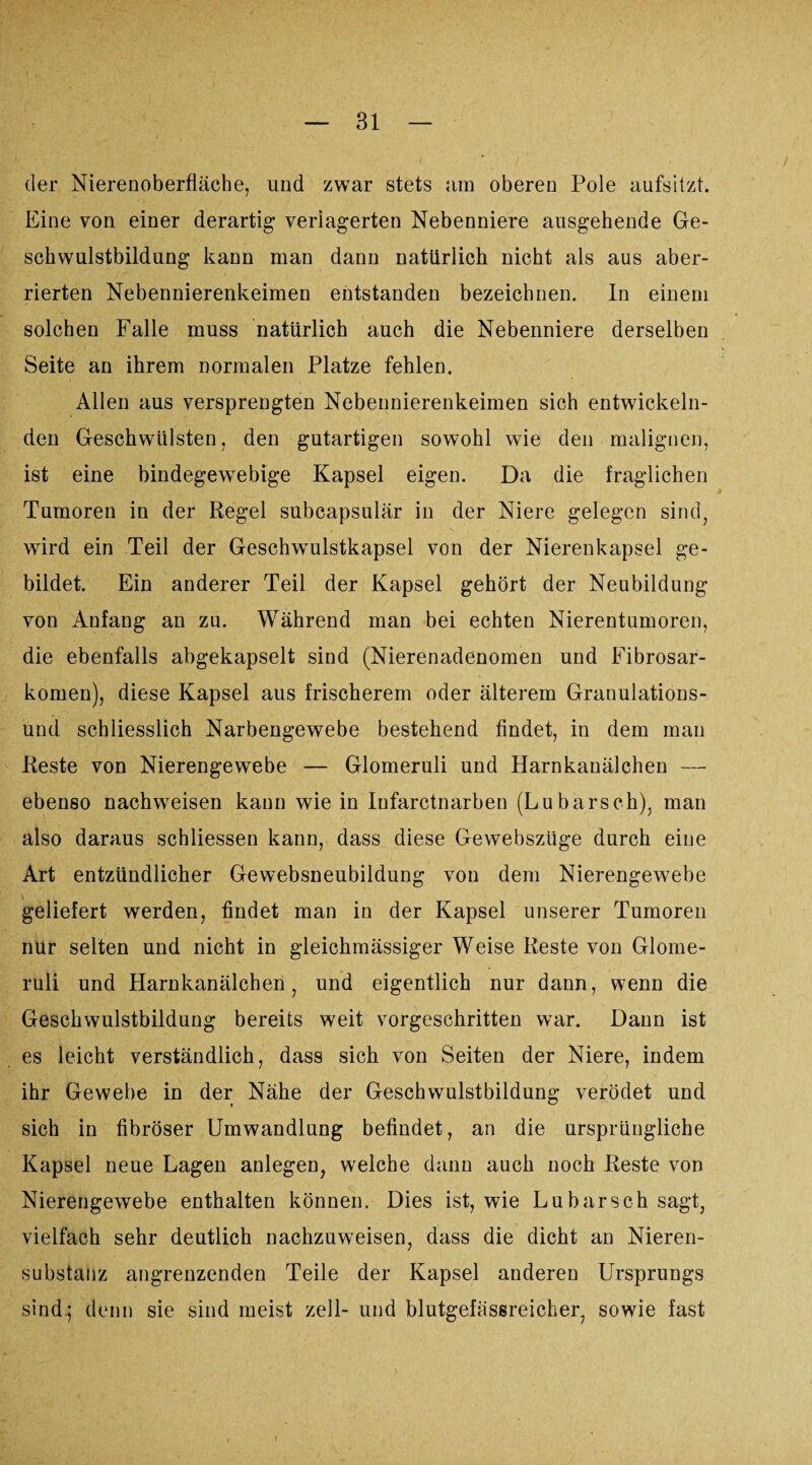der Nierenoberfläche, und zwar stets am oberen Pole aufsitzt. Eine von einer derartig verlagerten Nebenniere ausgehende Ge¬ schwulstbildung kann man dann natürlich nicht als aus aber- rierten Nebennierenkeimen entstanden bezeichnen. In einem solchen Falle muss natürlich auch die Nebenniere derselben Seite an ihrem normalen Platze fehlen. Allen aus versprengten Nebennierenkeimen sich entwickeln¬ den Geschwülsten, den gutartigen sowohl wie den malignen, ist eine bindegewebige Kapsel eigen. Da die fraglichen Tumoren in der Regel subcapsulär in der Niere gelegen sind, wird ein Teil der Geschwulstkapsel von der Nierenkapsel ge¬ bildet. Ein anderer Teil der Kapsel gehört der Neubildung von Anfang an zu. Während man bei echten Nierentumoren, die ebenfalls abgekapselt sind (Nierenadenomen und Fibrosar- komen), diese Kapsel aus frischerem oder älterem Granulations¬ und schliesslich Narbengewebe bestehend findet, in dem man Reste von Nierengewebe — Glomeruli und Harnkanälchen — ebenso nachweisen kann wie in Infarctnarben (Lubarsch), man also daraus schliessen kann, dass diese Gewebszüge durch eine Art entzündlicher Gewebsneubildung von dem Nierengewebe geliefert werden, findet man in der Kapsel unserer Tumoren nur selten und nicht in gleichmässiger Weise Reste von Glome¬ ruli und Harnkanälchen, und eigentlich nur dann, wenn die Geschwulstbildung bereits weit vorgeschritten war. Dann ist es leicht verständlich, dass sich von Seiten der Niere, indem ihr Gewebe in der Nähe der Geschwulstbildung verödet und sich in fibröser Umwandlung befindet, an die ursprüngliche Kapsel neue Lagen anlegen, welche dann auch noch Reste von Nierengewebe enthalten können. Dies ist, wie Lu barsch sagt, vielfach sehr deutlich nachzuweisen, dass die dicht an Nieren¬ substanz angrenzenden Teile der Kapsel anderen Ursprungs sind.; denn sie sind meist zell- und blutgefässreicher, sowie fast
