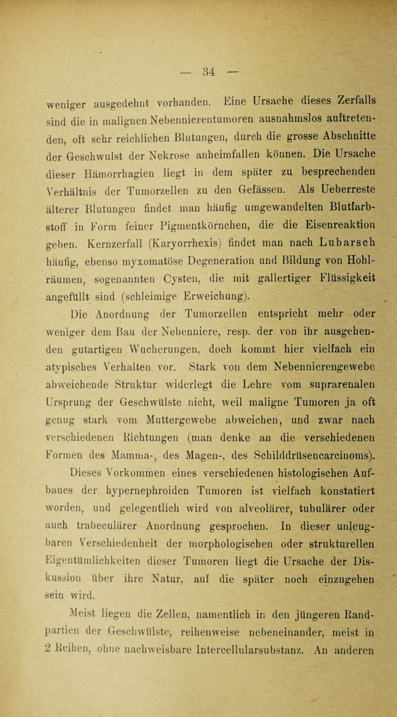 weniger ausgedehnt vorhanden. Line Ursache dieses Zerfalls sind die in malignen Nebennierentumoren ausnahmslos auftreten¬ den, oft sehr reichlichen Blutungen, durch die grosse Abschnitte der Geschwulst der Nekrose anheimfallen können. Die Ursache dieser Hämorrhagien liegt in dem später zu besprechenden Verhältnis der Tumorzellen zu den Gefässen. Als Ueberreste älterer Blutungen findet man häufig umgewandelten Blutfarb¬ stoff in Form feiner Pigmentkörnchen, die die Eisenreaktion geben. Kernzerfall (Karyorrhexis) findet man nach Lübarsch häufig, ebenso myxomatöse Degeneration und Bildung von Hohl¬ räumen, sogenannten Cysten, die mit gallertiger Flüssigkeit angefüllt sind (schleimige Erweichung). Die Anordnung der Tumorzellen entspricht mehr oder weniger dem Bau der Nebenniere, resp. der von ihr ausgehen¬ den gutartigen Wucherungen, doch kommt hier vielfach ein atypisches Verhalten vor. Stark von dem Nebennierengewebe abweichende Struktur widerlegt die Lehre vom suprarenalen Ursprung der Geschwülste nicht, weil maligne Tumoren ja oft genug stark vom Muttergewebe abweichen, und zwar nach verschiedenen Richtungen (man denke an die verschiedenen Formen des Mamma-, des Magen-, des Schilddrüsencarcinoms). Dieses Vorkommen eines verschiedenen histologischen Auf¬ baues der hypernephroiden Tumoren ist vielfach konstatiert worden, und gelegentlich wird von alveolärer, tubulärer oder auch trabeculärer Anordnung gesprochen. In dieser unleug¬ baren Verschiedenheit der morphologischen oder strukturellen Eigentümlichkeiten dieser Tumoren liegt die Ursache der Dis¬ kussion über ihre Natur, auf die später noch einzugehen sein wird. Meist liegen die Zellen, namentlich in den jüngeren Rand¬ partien der Geschwülste, reihenweise nebeneinander, meist in 2 Reihen, ohne nachweisbare Intercellularsubstauz. An anderen