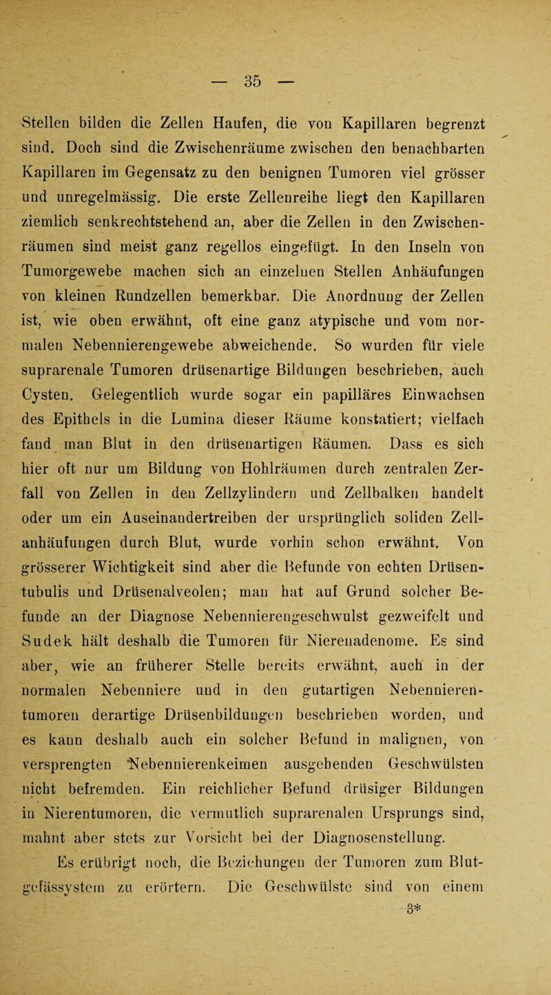 Stellen bilden die Zellen Haufen, die von Kapillaren begrenzt sind. Doch sind die Zwischenräume zwischen den benachbarten Kapillaren im Gegensatz zu den benignen Tumoren viel grösser und unregelmässig. Die erste Zellenreihe liegt den Kapillaren ziemlich senkrechtstehend an, aber die Zellen in den Zwischen¬ räumen sind meist ganz regellos eingefügt. In den Inseln von Tumorgewebe machen sich an einzelnen Stellen Anhäufungen von kleinen Rundzellen bemerkbar. Die Anordnung der Zellen ist, wie oben erwähnt, oft eine ganz atypische und vom nor¬ malen Nebennierengewebe abweichende. So wurden für viele suprarenale Tumoren drüsenartige Bildungen beschrieben, auch Cysten. Gelegentlich wurde sogar ein papilläres Einwachsen des Epithels in die Lumina dieser Räume konstatiert; vielfach fand man Blut in den drüsenartigen Räumen. Dass es sich hier oft nur um Bildung von Hohlräumen durch zentralen Zer¬ fall von Zellen in den Zellzylindern und Zellbalken handelt oder um ein Auseinandertreiben der ursprünglich soliden Zell- anhäufuugen durch Blut, wurde vorhin schon erwähnt. Von grösserer Wichtigkeit sind aber die Befunde von echten Drüsen- tubulis und Drüsenalveolen; man hat auf Grund solcher Be¬ funde an der Diagnose Nebennierengeschwulst gezweifelt und Sudek hält deshalb die Tumoren für Nierenadenome. Es sind aber, wie an früherer Stelle bereits erwähnt, auch in der normalen Nebenniere und in den gutartigen Nebennieren¬ tumoren derartige Drüsenbildungen beschrieben worden, und es kann deshalb auch ein solcher Befund in malignen, von versprengten Nebennierenkeimen ausgehenden Geschwülsten nicht befremden. Ein reichlicher Befund drüsiger Bildungen in Nierentumoren, die vermutlich suprarenalen Ursprungs sind, mahnt aber stets zur Vorsicht bei der Diagnosenstellung. Es erübrigt noch, die Beziehungen der Tumoren zum Blut- gefässystem zu erörtern. Die Geschwülste sind von einem 3*