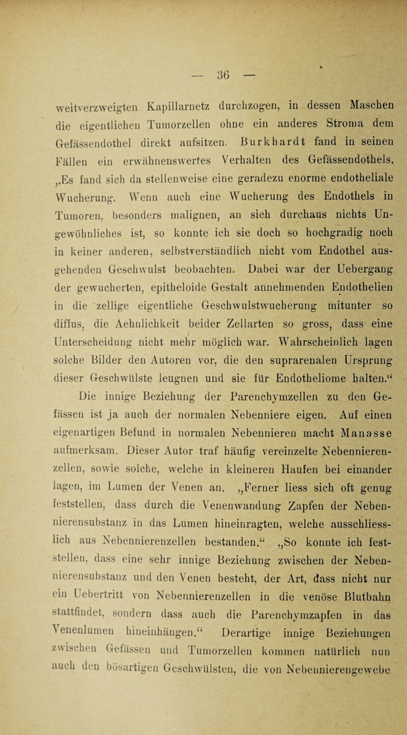 weitverzweigten Kapillarnetz durchzogen, in dessen Maschen die eigentlichen Tumorzellen ohne ein anderes Stroma dem Gefässendothel direkt aufsitzen. Burkbardt fand in seinen Fällen ein erwähnenswertes Verhalten des Gefässendothels. ,,Es fand sich da stellenweise eine geradezu enorme endotheliale Wucherung. Wenn auch eine Wucherung des Endothels in Tumoren, besonders malignen, an sich durchaus nichts Un¬ gewöhnliches ist, so konnte ich sie doch so hochgradig noch in keiner anderen, selbstverständlich nicht vom Endothel aus¬ gehenden Geschwulst beobachten. Dabei war der Uebergang der gewucherten, epitheloide Gestalt annehmenden Endothelien in die zellige eigentliche Geschwulstwucherung mitunter so diffus, die Aehulichkeit beider Zellarten so gross, dass eine Unterscheidung nicht mehr möglich war. Wahrscheinlich lagen solche Bilder den Autoren vor, die den suprarenalen Ursprung dieser Geschwülste leugnen und sie für Endotheliome halten.“ Die innige Beziehung der Parenchymzellen zu den Ge- fässen ist ja auch der normalen Nebenniere eigen. Auf einen eigenartigen Befund in normalen Nebennieren macht Manasse aufmerksam. Dieser Autor traf häufig vereinzelte Nebennieren¬ zellen, sowie solche, welche in kleineren Haufen bei einander lagen, im Lumen der Venen an. ,,Ferner liess sich oft genug feststellen, dass durch die Venenwandung Zapfen der Neben¬ nierensubstanz in das Lumen hineinragten, welche ausschliess¬ lich aus Nebennierenzellen bestanden.“ „So konnte ich fest¬ stellen, dass eine sehr innige Beziehung zwischen der Neben¬ nierensubstanz und den Venen besteht, der Art, dass nicht nur ein Uebertritt von Nebennierenzellen in die venöse Blutbahn stattfindet, sondern dass auch die Parenchymzapfen in das Venenlnmen hineinhängen.“ Derartige innige Beziehungen zwischen Gefässen und Tumorzellen kommen natürlich nun auch den bösartigen Geschwülsten, die von Nebennierengewebe