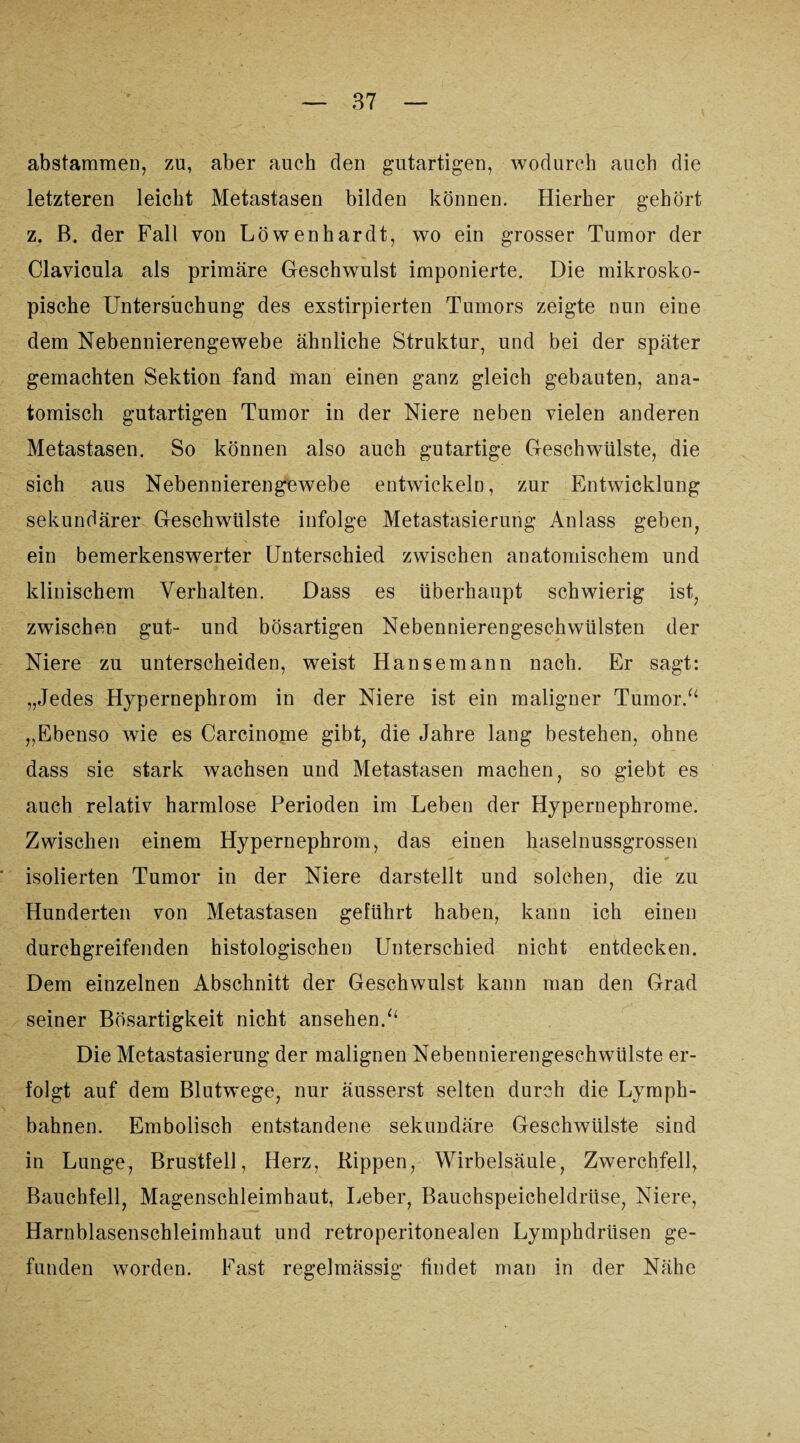 abstammen, zu, aber auch den gutartigen, wodurch auch die letzteren leicht Metastasen bilden können. Hierher gehört z. ß. der Fall von Löwen har dt, wo ein grosser Tumor der Clavicula als primäre Geschwulst imponierte. Die mikrosko¬ pische Untersuchung des exstirpierten Tumors zeigte nun eine dem Nebennierengewebe ähnliche Struktur, und bei der später gemachten Sektion fand man einen ganz gleich gebauten, ana¬ tomisch gutartigen Tumor in der Niere neben vielen anderen Metastasen. So können also auch gutartige Geschwülste, die sich aus Nebennierengewebe entwickeln, zur Entwicklung sekundärer Geschwülste infolge Metastasierung Anlass geben, ein bemerkenswerter Unterschied zwischen anatomischem und klinischem Verhalten. Dass es überhaupt schwierig ist, zwischen gut- und bösartigen Nebennierengeschwülsten der Niere zu unterscheiden, weist Hansemann nach. Er sagt: „Jedes Hypernephrom in der Niere ist ein maligner Tumor.“ „Ebenso wie es Carcinome gibt, die Jahre lang bestehen, ohne dass sie stark wachsen und Metastasen machen, so giebt es auch relativ harmlose Perioden im Leben der Hypernephrome. Zwischen einem Hypernephrom, das einen haselnussgrossen > . '0 isolierten Tumor in der Niere darstellt und solchen, die zu Hunderten von Metastasen geführt haben, kann ich einen durchgreifenden histologischen Unterschied nicht entdecken. Dem einzelnen Abschnitt der Geschwulst kann man den Grad seiner Bösartigkeit nicht ansehen.“ Die Metastasierung der malignen Nebennierengeschwülste er¬ folgt auf dem Blutwege, nur äusserst selten durch die Lymph- bahnen. Embolisch entstandene sekundäre Geschwülste sind in Lunge, Brustfell, Herz, Rippen, Wirbelsäule, Zwerchfell, Bauchfell, Magenschleimhaut, Leber, Bauchspeicheldrüse, Niere, Harnblasenschleimhaut und retroperitonealen Lymphdrüsen ge¬ funden worden. East regelmässig findet man in der Nähe