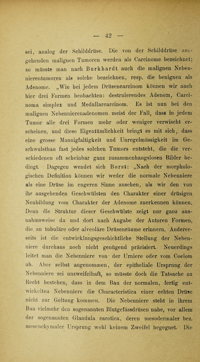 sei, analog der Schilddrüse. Die von der Schilddrüse aus¬ gehenden malignen Tumoren werden als Carcinome bezeichnet5 so müsste man nach Burkhardt auch die malignen Neben¬ nierentumoren als solche bezeichnen, resp. die benignen als Adenome. „Wie bei jedem Drüsencarcinom können wir auch- hier drei Formen beobachten: destruierendes Adenom, Carci¬ noma simplex und Medullarcarcinom. Es ist nun bei den malignen Nebennierenadenomen meist der Fall, dass in jedem Tumor alle drei Formen mehr oder weniger verwischt er¬ scheinen, und diese Eigentümlichkeit bringt es mit sich, dass eine grosse Mannigfaltigkeit und Unregelmässigkeit im Ge- schwulstbau fast jedes solchen Tumors entsteht, die die ver¬ schiedenen oft scheinbar ganz zusammenhangslosen Bilder be¬ dingt. Dagegen wendet sich Borst: „Nach der morpholo¬ gischen Definition können wir weder die normale Nebenniere als eine Drüse im engeren Sinne ansehen, als wir den von ihr ausgehenden Geschwülsten den Charakter einer drüsigen Neubildung vom Charakter der Adenome zuerkennen können. Denn die Struktur dieser Geschwülste zeigt nur ganz aus¬ nahmsweise da und dort nach Angabe der Autoren Formen, die an tubuläre oder alveoläre Drüsenräume erinnern. Anderer¬ seits ist die entwicklungsgeschichtliche Stellung der Neben¬ niere durchaus noch nicht genügend präcisiert. Neuerdings leitet man die Nebenniere von der Urniere oder vom Coelom ab. Aber selbst angenommen, der epitheliale Ursprung der Nebenniere sei unzweifelhaft, so müsste doch die Tatsache zu Recht bestehen, dass in dem Bau der normalen, fertig ent¬ wickelten Nebenniere die Characteristica einer echten Drüse nicht zur Geltung kommen. Die Nebenniere steht in ihrem Bau vielmehr den sogenannten Blutgefässdrüsen nahe, vor allem der sogenannten Glandula carotica, deren mesodermaler bez. mesenchymaler Ursprung wohl keinem Zweifel begegnet. Die