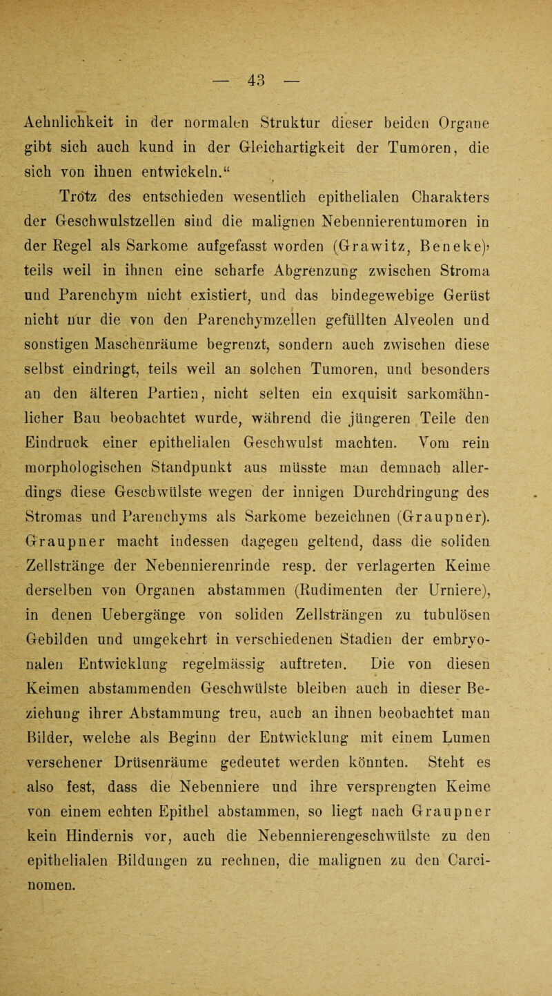 Aehiilichkeit in der normalen Struktur dieser beiden Organe gibt sich auch kund in der Gleichartigkeit der Tumoren, die sich von ihnen entwickeln.“ Trotz des entschieden wesentlich epithelialen Charakters der Geschwulstzellen sind die malignen Nebennierentumoren in der Regel als Sarkome aufgefasst worden (Grawitz, Beneke)? teils weil in ihnen eine scharfe Abgrenzung zwischen Stroma und Parenchym nicht existiert, und das bindegewebige Gerüst nicht nur die von den Parenchymzellen gefüllten Alveolen und sonstigen Maschenräume begrenzt, sondern auch zwischen diese selbst eindringt, teils weil an solchen Tumoren, und besonders an den älteren Partien, nicht selten ein exquisit sarkomähn¬ licher Bau beobachtet wurde, während die jüngeren Teile den Eindruck einer epithelialen Geschwulst machten. Vom rein morphologischen Standpunkt aus müsste man demnach aller¬ dings diese Geschwülste wegen der innigen Durchdringung des Stromas und Parenchyms als Sarkome bezeichnen (Graupner). Graupner macht indessen dagegen geltend, dass die soliden Zellstränge der Nebennierenrinde resp. der verlagerten Keime derselben von Organen abstammen (Rudimenten der Urniere), in denen Uebergänge von soliden Zellsträngen zu tubulösen Gebilden und umgekehrt in verschiedenen Stadien der embryo¬ nalen Entwicklung regelmässig auftreten. Die von diesen Keimen abstammenden Geschwülste bleiben auch in dieser Be¬ ziehung ihrer Abstammung treu, auch an ihnen beobachtet man Bilder, welche als Beginn der Entwicklung mit einem Lumen versehener Drüsenräume gedeutet werden könnten. Steht es also fest, dass die Nebenniere und ihre versprengten Keime von einem echten Epithel abstammen, so liegt nach Graupner kein Hindernis vor, auch die Nebennierengeschwülste zu den epithelialen Bildungen zu rechnen, die malignen zu den Carci- nomen.