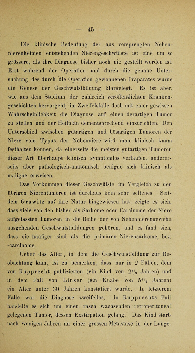 \ Die klinische Bedeutung der aus versprengten Neben¬ nierenkeimen entstehenden Nierengescbwülste ist eine um so grössere, als ihre Diagnose bisher noch nie gestellt worden ist. Erst während der Operation und durch die genaue Unter¬ suchung des durch die Operation gewonnenen Präparates wurde die Genese der Geschwulstbildung klargelegt. Es ist aber, wie aus dem Studium der zahlreich veröffentlichten Kranken¬ geschichten hervorgeht, im Zweifelsfalle doch mit einer gewissen Wahrscheinlichkeit die Diagnose auf einen derartigen Tumor zu stellen und der Heilplan dementsprechend einzurichten. Den Unterschied zwischen gutartigen und bösartigen Tumoren der Niere vom Typus der Nebenniere wird man klinisch kaum festhalten können, da einerseits die meisten gutartigen Tumoren dieser Art überhaupt klinisch symptomlos verlaufen, anderer¬ seits aber pathologisch-anatomisch benigne sich klinisch als maligne erweisen. Das Vorkommen dieser Geschwülste im Vergleich zu den übrigen Nierentumoren ist durchaus kein sehr seltenes. Seit¬ dem Grawitz auf ihre Natur hingewiesen hat, zeigte es sich, dass viele von den bisher als Sarkome oder Carcinome der Niere aufgefassten Tumoren in die Reihe der von Nebennierengewebe ausgehenden Geschwulstbildungen gehören, und es fand sich, dass sie häufiger sind als die primären Nierensarkome, bez. -carcinome. Ueber das Alter, in dem die Geschwulstbildung zur Be¬ obachtung kam, ist zu bemerken, dass nur in 2 Fällen, dem von Rupprecht publizierten (ein Kind von 21/3 Jahren) und in dem Fall von Lins er (ein Knabe von 53/* Jahren) ein Alter unter 30 Jahren konstatiert wurde. In letzterem Falle war die Diagnose zweifellos. In Rupprechts Fall handelte es sich um einen rasch wachsenden retroperitoneal gelegenen Tumor, dessen Exstirpation gelang. Das Kind starb nach wenigen Jahren an einer grossen Metastase in der Lunge.