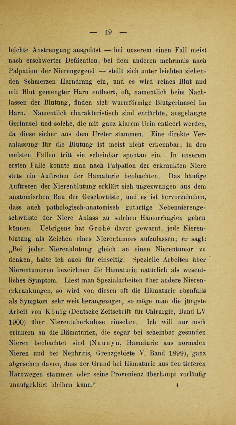 leichte Anstrengung’ ausgelöst — bei unserem einen Fall meist nach erschwerter Defäcation, bei dem anderen mehrmals nach Palpation der Nierengegend — stellt sich unter leichten ziehen¬ den Schmerzen Harndrang ein, und es wird reines Blut und mit Blut gemengter Harn entleert, oft, namentlich beim Nach¬ lassen der Blutung, finden sich wurmförmige Blutgerinnsel im Harn. Namentlich charakteristisch sind entfärbte, ausgelaugte Gerinnsel und solche, die mit ganz klarem Urin entleert werden, da diese sicher aus dem Ureter stammen. Eine direkte Ver¬ anlassung für die Blutung ist meist nicht erkennbar; in den meisten Fällen tritt sie scheinbar spontan ein. In unserem ersten Falle konnte man nach Palpation der erkrankten Niere stets ein Auftreten der Hämaturie beobachten. Das häufige Auftreten der Nierenblutung erklärt sich ungezwungen aus dem anatomischen Bau der Geschwülste, und es ist hervorzuheben, dass auch pathologisch-anatomisch gutartige Nebennierenge¬ schwülste der Niere Anlass zu solchen Hämorrhagien geben können. Uebrigens hat Grohe davor gewarnt, jede Nieren¬ blutung als Zeichen eines Nierentumors aufzufassen; er sagt: „Bei jeder Nierenblutung gleich an einen Nierentumor zu denken, halte ich auch für einseitig. Spezielle Arbeiten über Nierentumoren bezeichnen die Hämaturie natürlich als wesent¬ liches Symptom. Liest man Spezial arbeiten Uber andere Nieren¬ erkrankungen, so wird von diesen oft die Hämaturie ebenfalls als Symptom sehr weit herangezogen, so möge man die jüngste Arbeit von König (Deutsche Zeitschrift für Chirurgie, Band LV 1900) über Nierentuberkulose einsehen. Ich will nur noch erinnern an die Hämaturien, die sogar bei scheinbar gesunden Nieren beobachtet sind (Naunyn, Hämaturie aus normalen Nieren und bei Nephritis, Grenzgebiete V. Band 1899), ganz abgesehen davon, dass der Grund bei Hämaturie aus den tieferen Harnwegen stammen oder seine Provenienz überhaupt vorläufig unaufgeklärt bleiben kann.“ 4